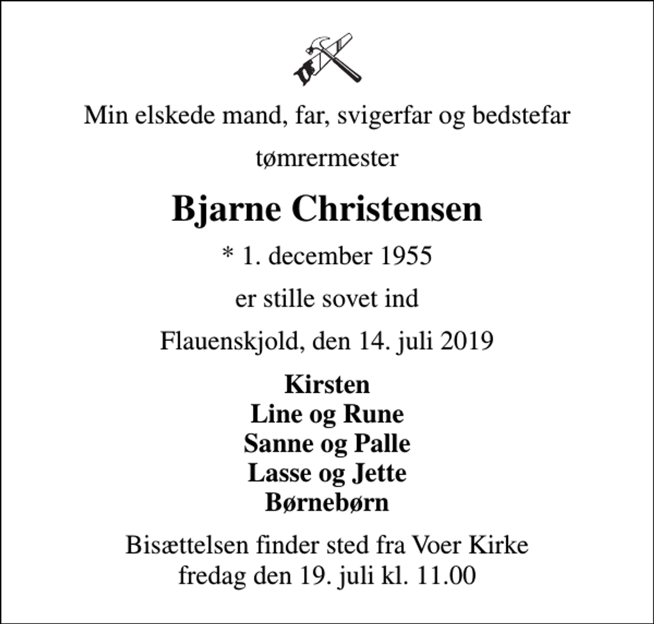 <p>Min elskede mand, far, svigerfar og bedstefar<br />tømrermester<br />Bjarne Christensen<br />* 1. december 1955<br />er stille sovet ind<br />Flauenskjold, den 14. juli 2019<br />Kirsten Line og Rune Sanne og Palle Lasse og Jette Børnebørn<br />Bisættelsen finder sted fra Voer Kirke fredag den 19. juli kl. 11.00</p>