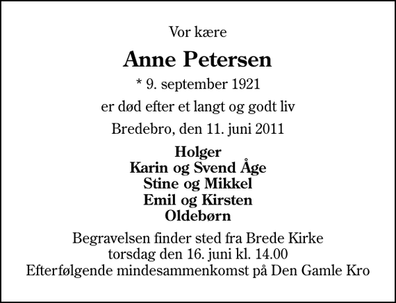 <p>Vor kære<br />Anne Petersen<br />* 9. september 1921<br />er død efter et langt og godt liv<br />Bredebro, den 11. juni 2011<br />Holger Karin og Svend Åge Stine og Mikkel Emil og Kirsten Oldebørn<br />Begravelsen finder sted fra Brede Kirke torsdag den 16. juni kl. 14.00 Efterfølgende mindesammenkomst på Den Gamle Kro</p>