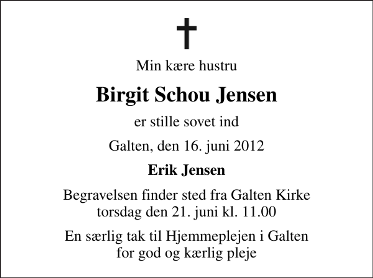 <p>Min kære hustru<br />Birgit Schou Jensen<br />er stille sovet ind<br />Galten, den 16. juni 2012<br />Erik Jensen<br />Begravelsen finder sted fra Galten Kirke torsdag den 21. juni kl. 11.00<br />En særlig tak til Hjemmeplejen i Galten for god og kærlig pleje</p>