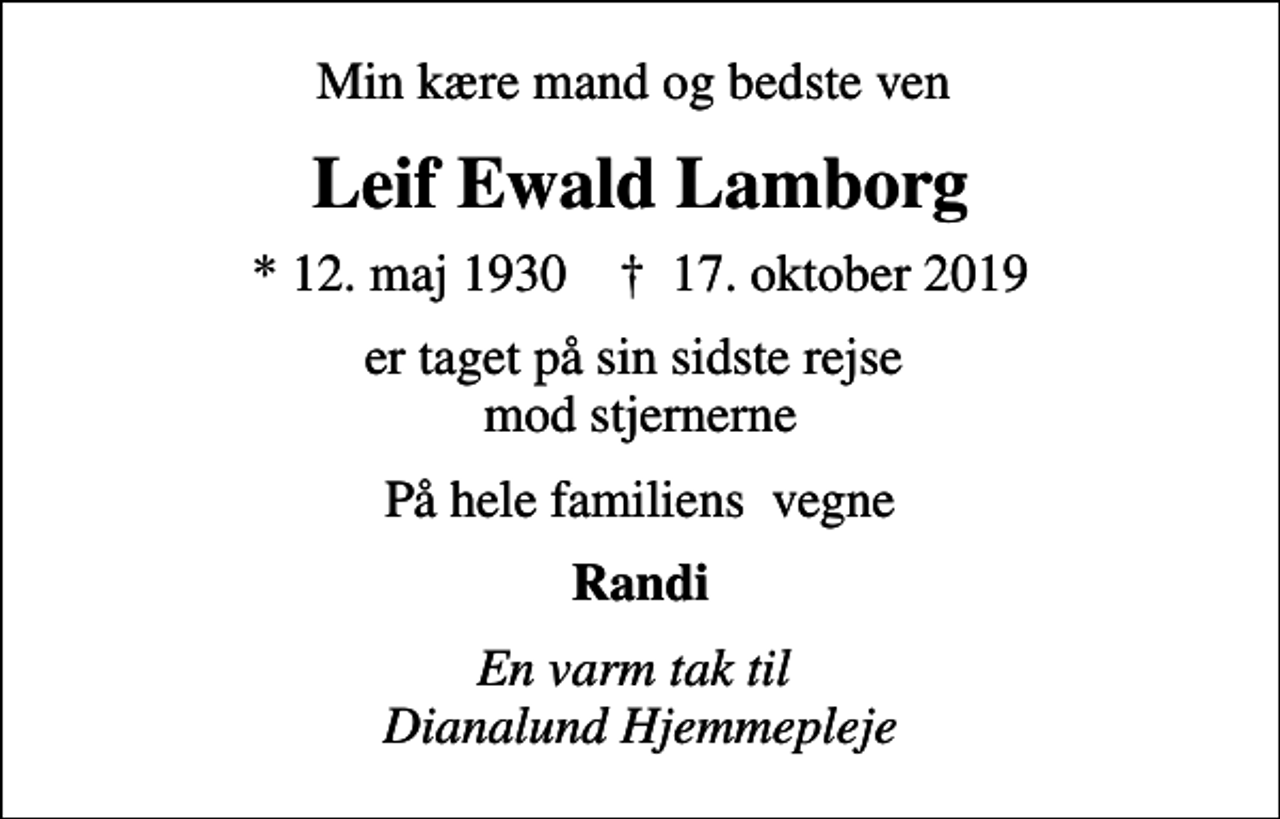<p>Min kære mand og bedste ven<br />Leif Ewald Lamborg<br />* 12. maj 1930 ✝ 17. oktober 2019<br />er taget på sin sidste rejse mod stjernerne<br />På hele familiens vegne<br />Randi<br />En varm tak til Dianalund Hjemmepleje</p>