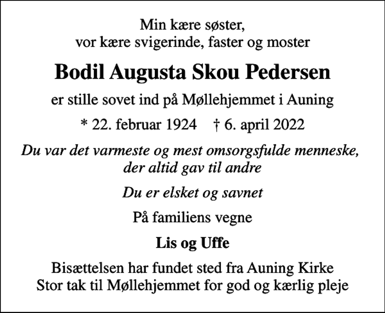 <p>Min kære søster, vor kære svigerinde, faster og moster<br />Bodil Augusta Skou Pedersen<br />er stille sovet ind på Møllehjemmet i Auning<br />* 22. februar 1924 ✝ 6. april 2022<br />Du var det varmeste og mest omsorgsfulde menneske, der altid gav til andre<br />Du er elsket og savnet<br />På familiens vegne<br />Lis og Uffe<br />Bisættelsen har fundet sted fra Auning Kirke Stor tak til Møllehjemmet for god og kærlig pleje</p>