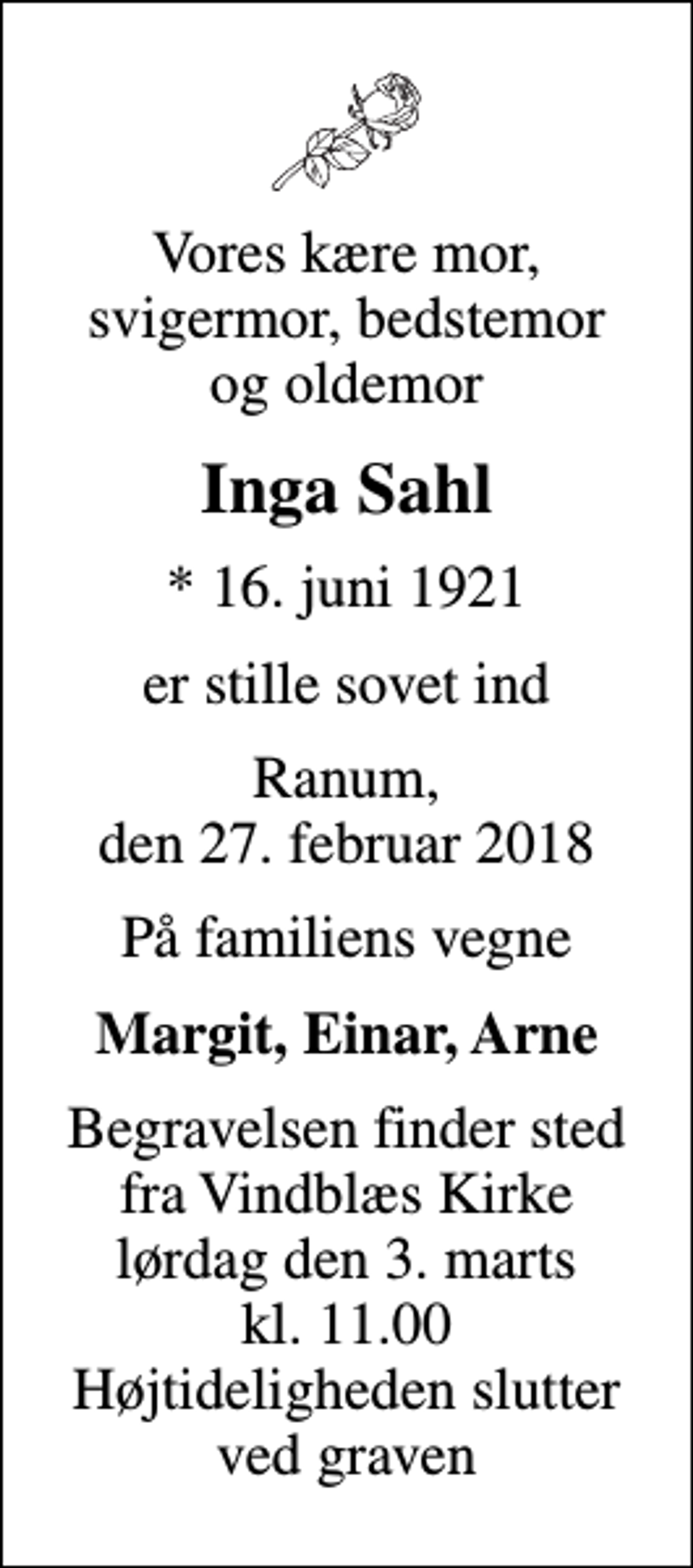 <p>Vores kære mor, svigermor, bedstemor og oldemor<br />Inga Sahl<br />* 16. juni 1921<br />er stille sovet ind<br />Ranum, den 27. februar 2018<br />På familiens vegne<br />Margit, Einar, Arne<br />Begravelsen finder sted fra Vindblæs Kirke lørdag den 3. marts kl. 11.00 Højtideligheden slutter ved graven</p>