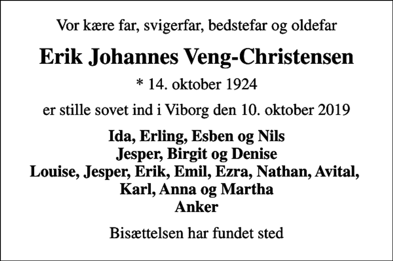 <p>Vor kære far, svigerfar, bedstefar og oldefar<br />Erik Johannes Veng-Christensen<br />* 14. oktober 1924<br />er stille sovet ind i Viborg den 10. oktober 2019<br />Ida, Erling, Esben og Nils Jesper, Birgit og Denise Louise, Jesper, Erik, Emil, Ezra, Nathan, Avital, Karl, Anna og Martha Anker<br />Bisættelsen har fundet sted</p>