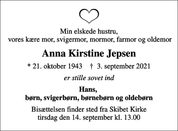 <p>Min elskede hustru, vores kære mor, svigermor, mormor, farmor og oldemor<br />Anna Kirstine Jepsen<br />* 21. oktober 1943 ✝ 3. september 2021<br />er stille sovet ind<br />Hans, børn, svigerbørn, børnebørn og oldebørn<br />Bisættelsen finder sted fra Skibet Kirke tirsdag den 14. september kl. 13.00</p>