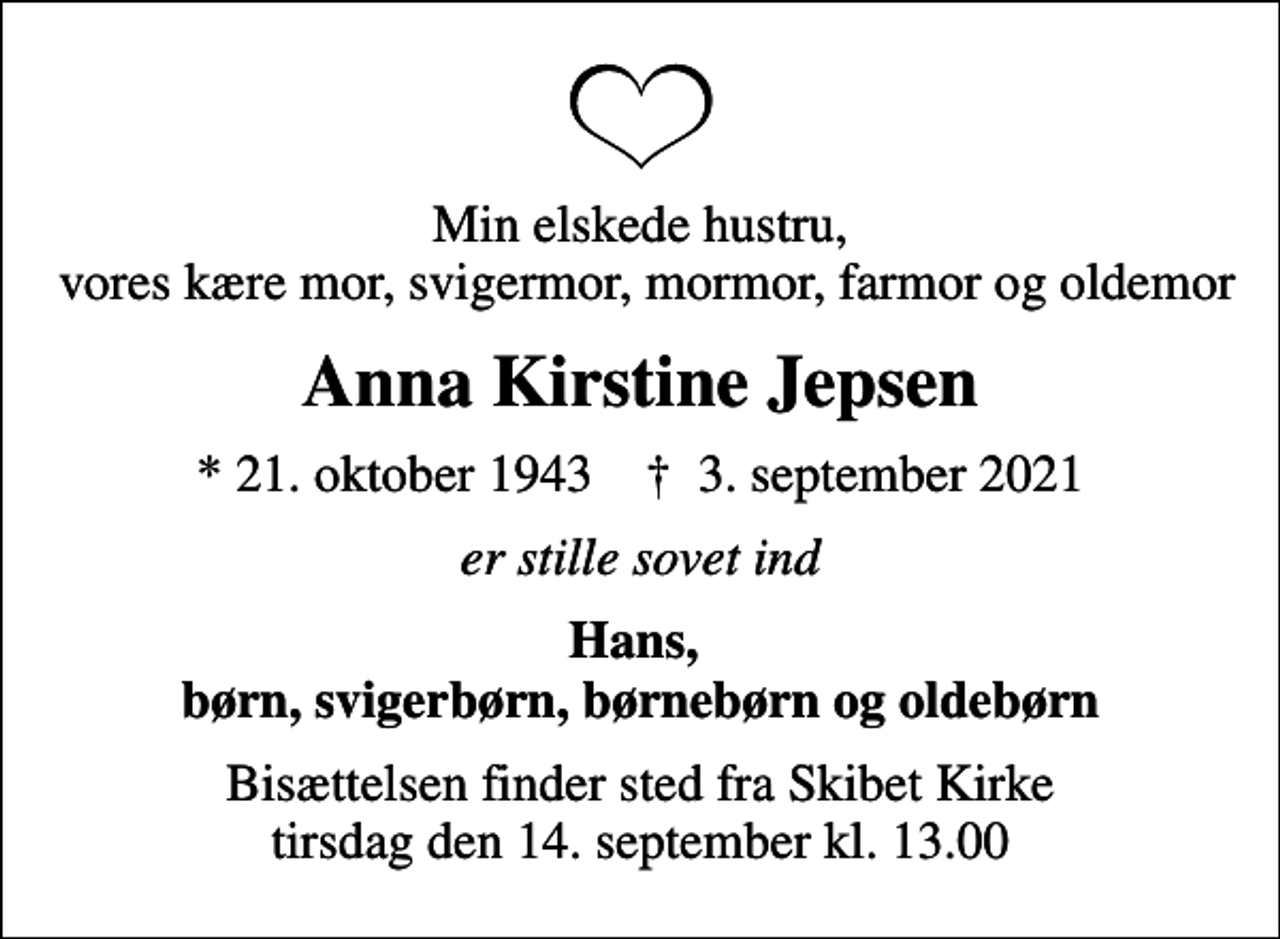 <p>Min elskede hustru, vores kære mor, svigermor, mormor, farmor og oldemor<br />Anna Kirstine Jepsen<br />* 21. oktober 1943 ✝ 3. september 2021<br />er stille sovet ind<br />Hans, børn, svigerbørn, børnebørn og oldebørn<br />Bisættelsen finder sted fra Skibet Kirke tirsdag den 14. september kl. 13.00</p>