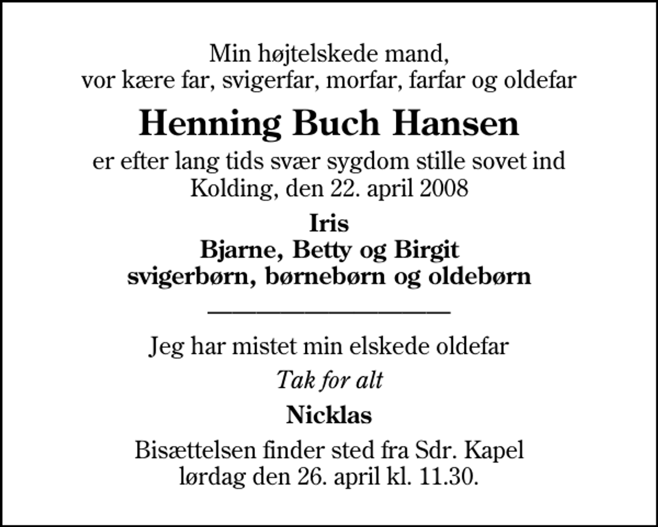 <p>Min højtelskede mand, vor kære far, svigerfar, morfar, farfar og oldefar<br />Henning Buch Hansen<br />er efter lang tids svær sygdom stille sovet ind Kolding, den 22. april 2008<br />Iris Bjarne, Betty og Birgit svigerbørn, børnebørn og oldebørn<br />Jeg har mistet min elskede oldefar<br />Tak for alt<br />Nicklas<br />Bisættelsen finder sted fra Sdr. Kapel lørdag den 26. april kl. 11.30.</p>