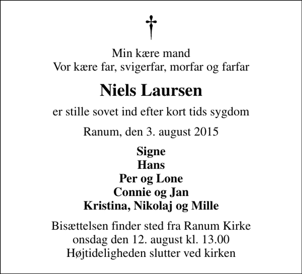 <p>Min kære mand Vor kære far, svigerfar, morfar og farfar<br />Niels Laursen<br />er stille sovet ind efter kort tids sygdom<br />Ranum, den 3. august 2015<br />Signe Hans Per og Lone Connie og Jan Kristina, Nikolaj og Mille<br />Bisættelsen finder sted fra Ranum Kirke onsdag den 12. august kl. 13.00 Højtideligheden slutter ved kirken</p>