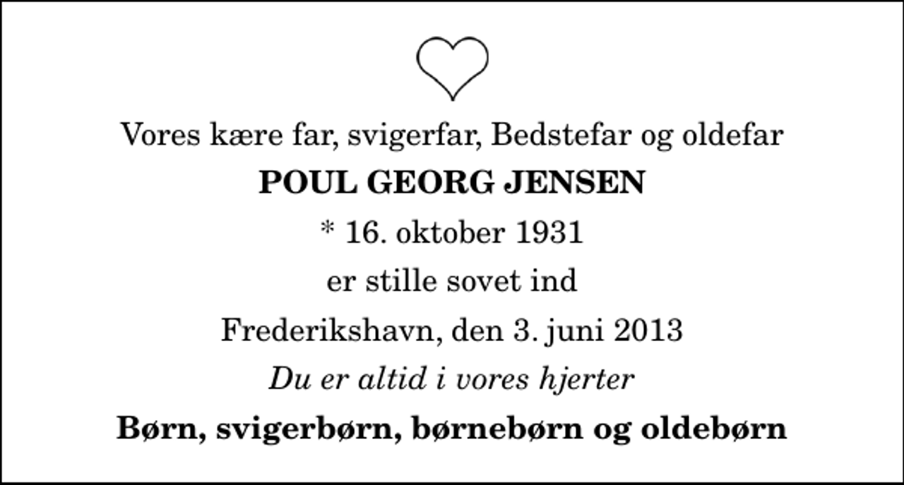 <p>Vores kære far, svigerfar, Bedstefar og oldefar<br />Poul Georg Jensen<br />* 16. oktober 1931<br />er stille sovet ind<br />Frederikshavn, den 3. juni 2013<br />Du er altid i vores hjerter<br />Børn, svigerbørn, børnebørn og oldebørn</p>