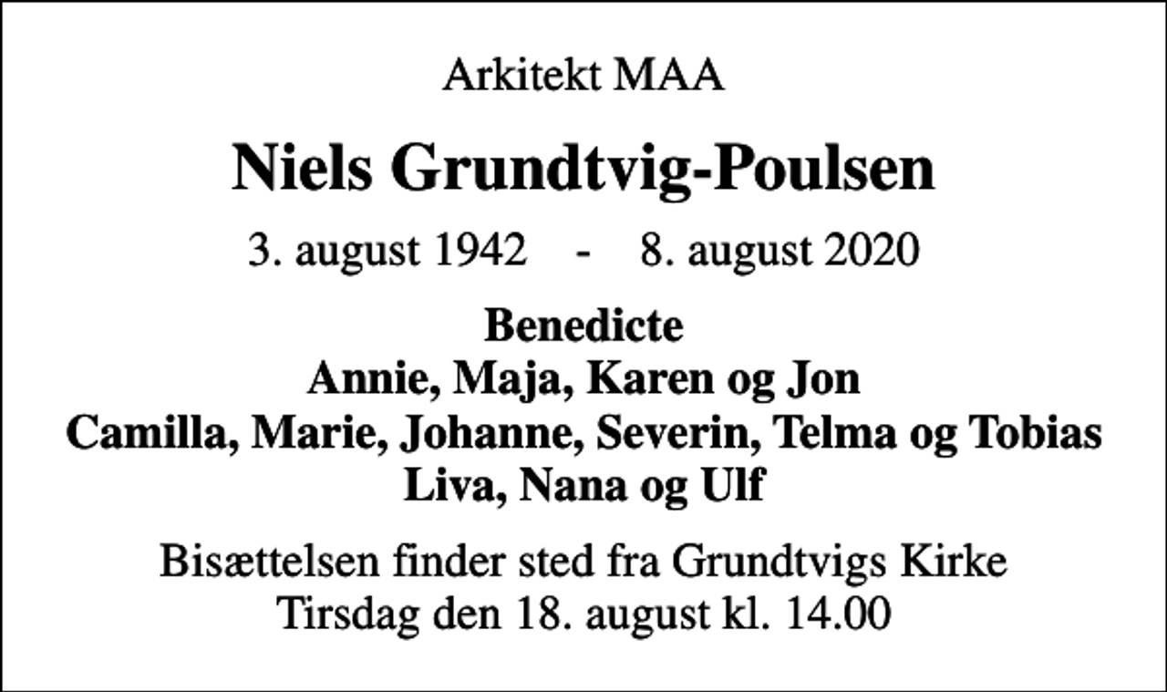 <p>Arkitekt MAA<br />Niels Grundtvig-Poulsen<br />3. august 1942 - 8. august 2020<br />Benedicte Annie, Maja, Karen og Jon Camilla, Marie, Johanne, Severin, Telma og Tobias Liva, Nana og Ulf<br />Bisættelsen finder sted fra Grundtvigs Kirke Tirsdag den 18. august kl. 14.00</p>