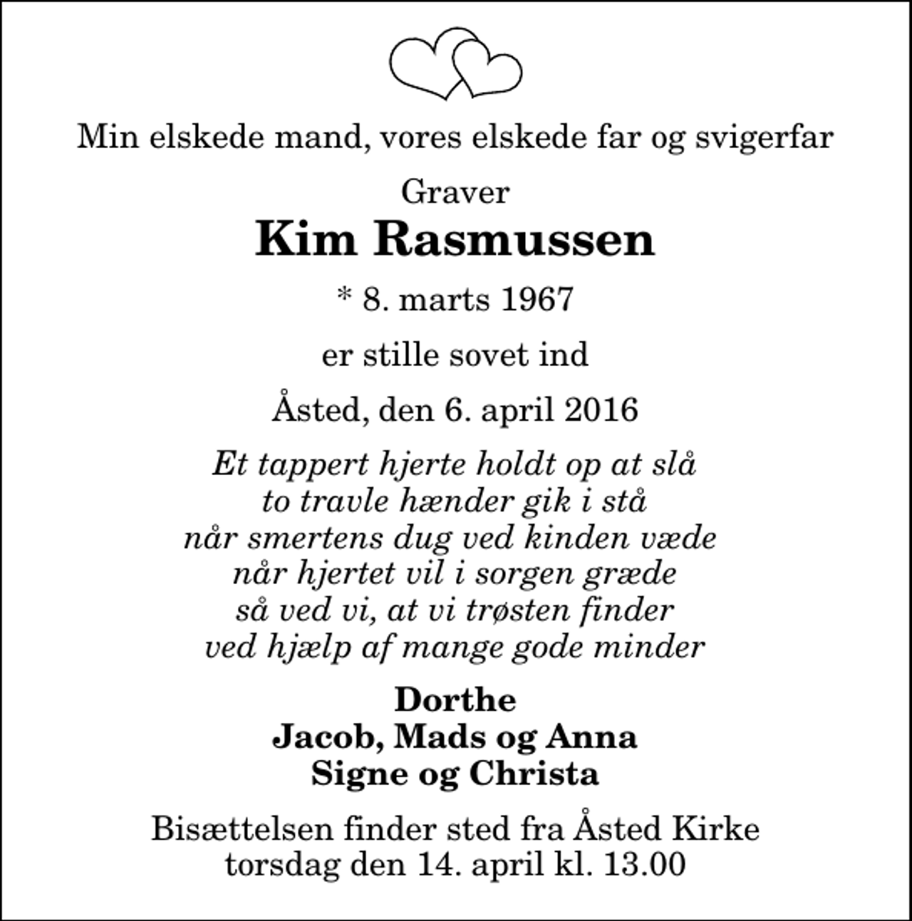 <p>Min elskede mand, vores elskede far og svigerfar<br />Graver<br />Kim Rasmussen<br />* 8. marts 1967<br />er stille sovet ind<br />Åsted, den 6. april 2016<br />Et tappert hjerte holdt op at slå to travle hænder gik i stå når smertens dug ved kinden væde når hjertet vil i sorgen græde så ved vi, at vi trøsten finder ved hjælp af mange gode minder<br />Dorthe Jacob, Mads og Anna Signe og Christa<br />Bisættelsen finder sted fra Åsted Kirke torsdag den 14. april kl. 13.00</p>
