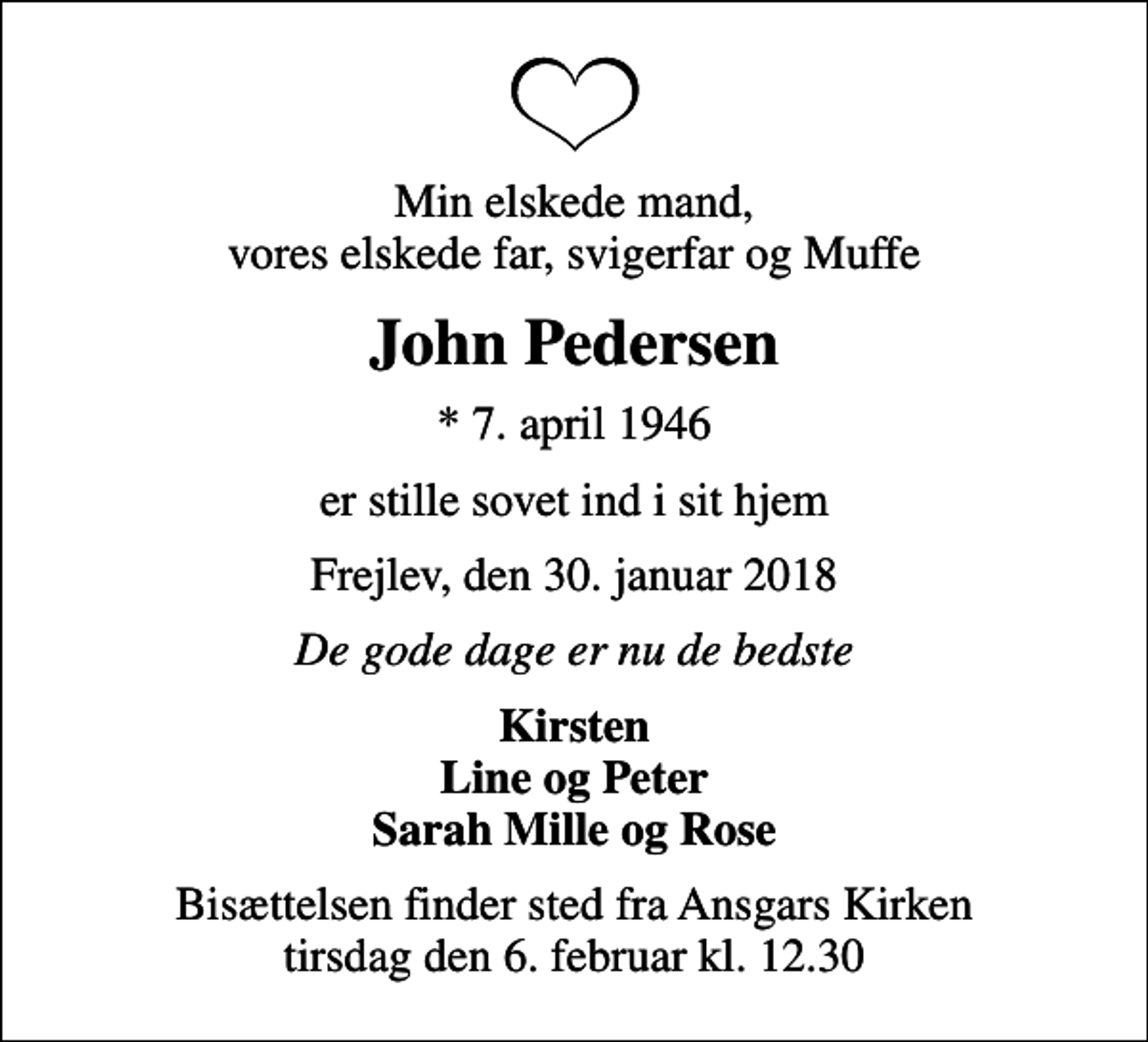 <p>Min elskede mand, vores elskede far, svigerfar og Muffe<br />John Pedersen<br />* 7. april 1946<br />er stille sovet ind i sit hjem<br />Frejlev, den 30. januar 2018<br />De gode dage er nu de bedste<br />Kirsten Line og Peter Sarah Mille og Rose<br />Bisættelsen finder sted fra Ansgars Kirken tirsdag den 6. februar kl. 12.30</p>