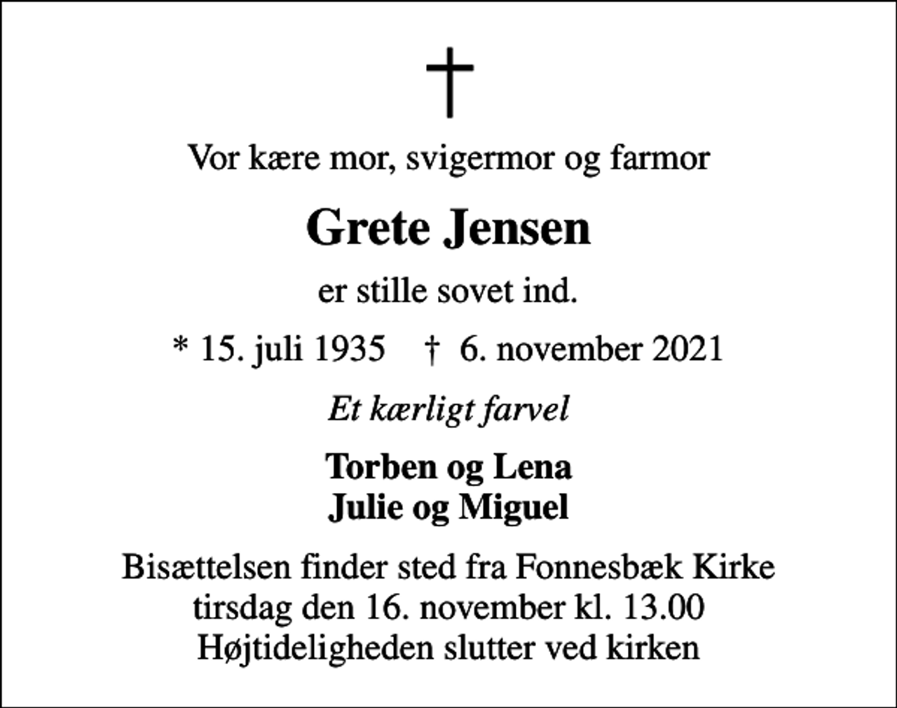 <p>Vor kære mor, svigermor og farmor<br />Grete Jensen<br />er stille sovet ind.<br />* 15. juli 1935 ✝ 6. november 2021<br />Et kærligt farvel<br />Torben og Lena Julie og Miguel<br />Bisættelsen finder sted fra Fonnesbæk Kirke tirsdag den 16. november kl. 13.00 Højtideligheden slutter ved kirken</p>