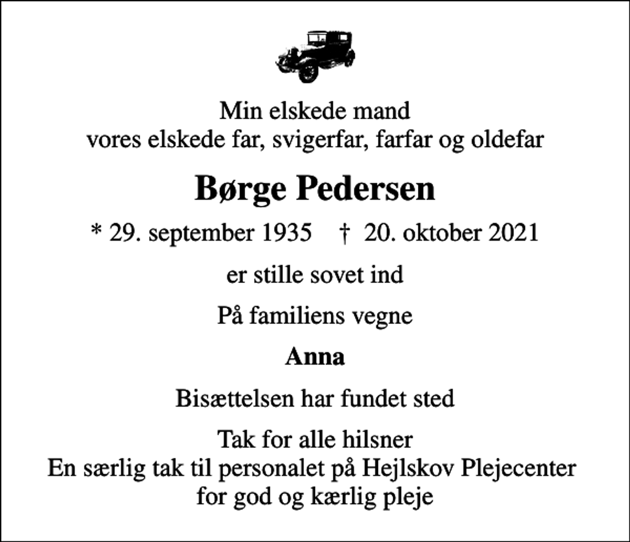 <p>Min elskede mand vores elskede far, svigerfar, farfar og oldefar<br />Børge Pedersen<br />* 29. september 1935 ✝ 20. oktober 2021<br />er stille sovet ind<br />På familiens vegne<br />Anna<br />Bisættelsen har fundet sted<br />Tak for alle hilsner En særlig tak til personalet på Hejlskov Plejecenter for god og kærlig pleje</p>