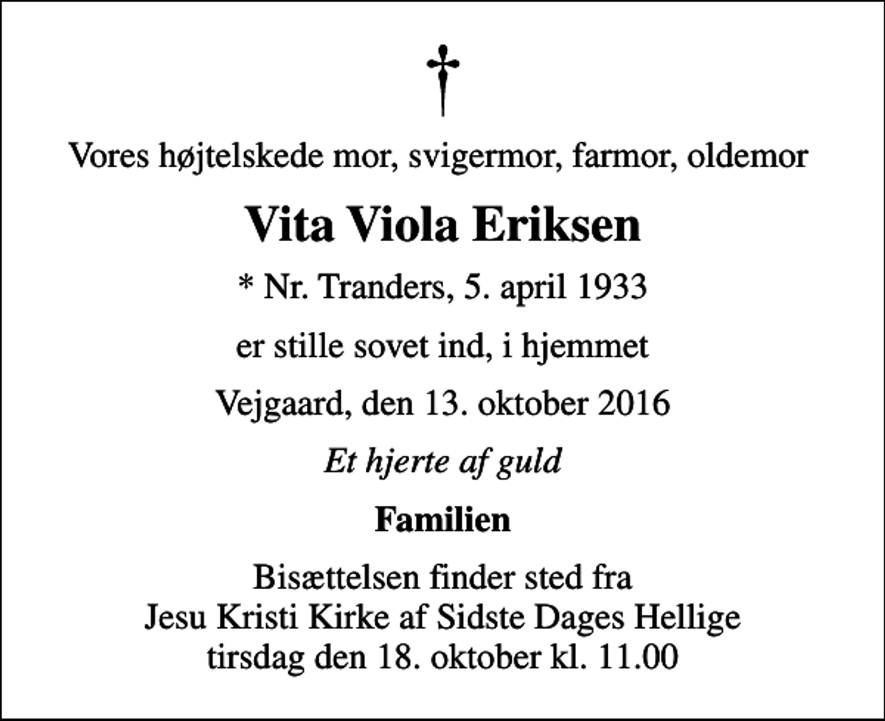 <p>Vores højtelskede mor, svigermor, farmor, oldemor<br />Vita Viola Eriksen<br />* Nr. Tranders, 5. april 1933<br />er stille sovet ind, i hjemmet<br />Vejgaard, den 13. oktober 2016<br />Et hjerte af guld<br />Familien<br />Bisættelsen finder sted fra Jesu Kristi Kirke af Sidste Dages Hellige tirsdag den 18. oktober kl. 11.00</p>