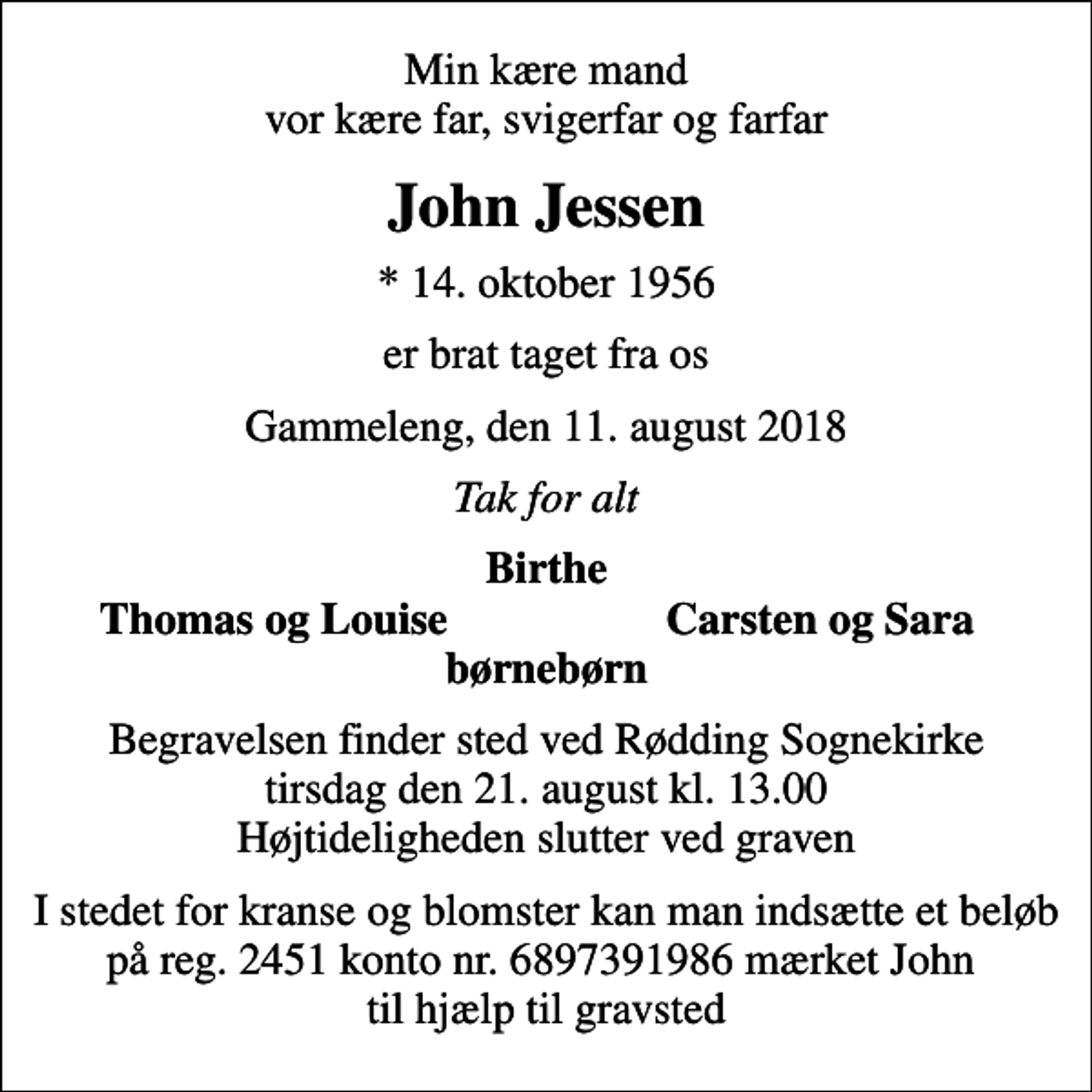 <p>Min kære mand vor kære far, svigerfar og farfar<br />John Jessen<br />* 14. oktober 1956<br />er brat taget fra os<br />Gammeleng, den 11. august 2018<br />Tak for alt<br />Birthe<br />Thomas og Louise<br />Carsten og Sara<br />Begravelsen finder sted ved Rødding Sognekirke tirsdag den 21. august kl. 13.00 Højtideligheden slutter ved graven<br />I stedet for kranse og blomster kan man indsætte et beløb på reg. 2451 konto nr. 6897391986 mærket John til hjælp til gravsted</p>