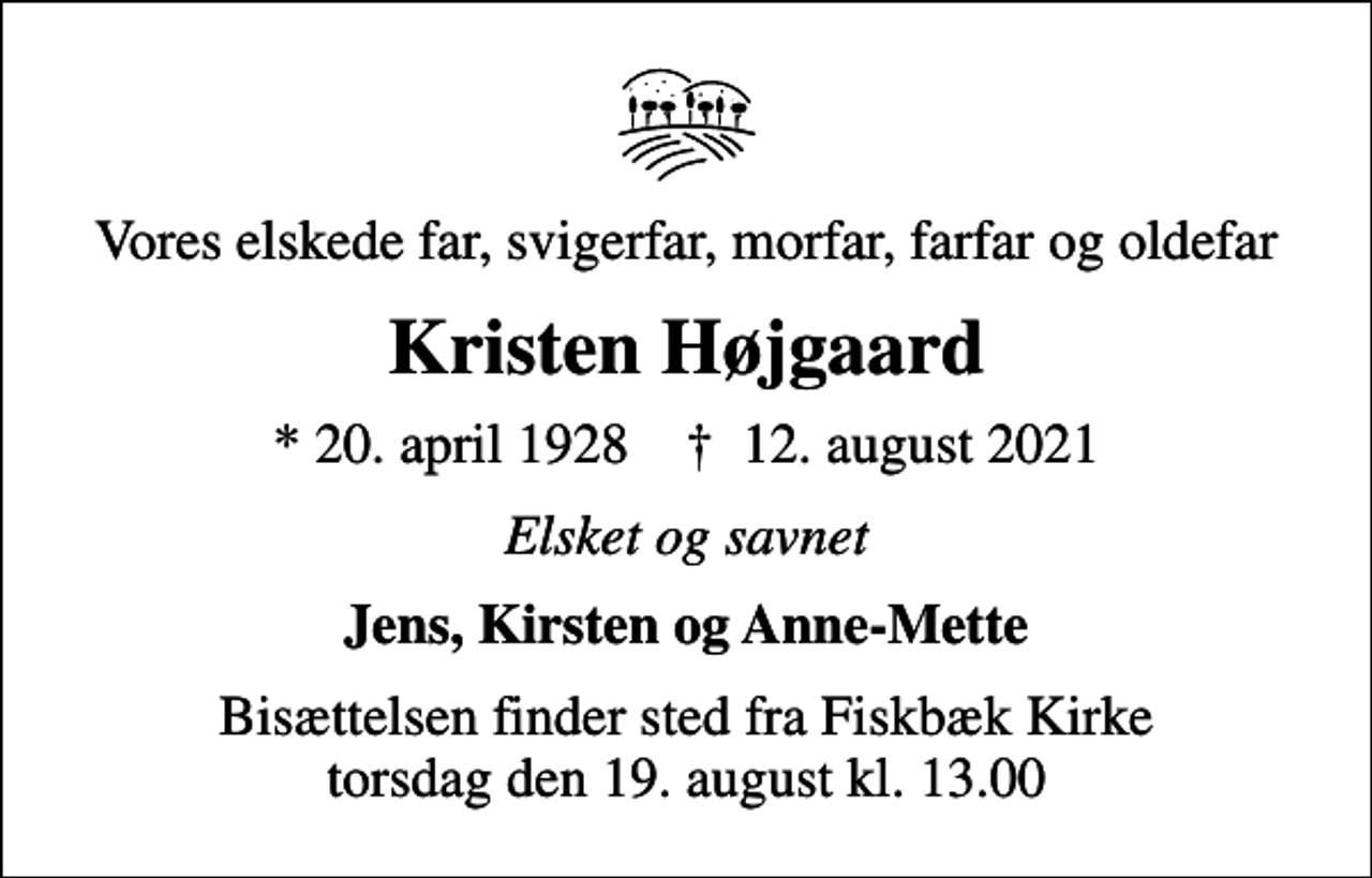 <p>Vores elskede far, svigerfar, morfar, farfar og oldefar<br />Kristen Højgaard<br />* 20. april 1928 ✝ 12. august 2021<br />Elsket og savnet<br />Jens, Kirsten og Anne-Mette<br />Bisættelsen finder sted fra Fiskbæk Kirke torsdag den 19. august kl. 13.00</p>