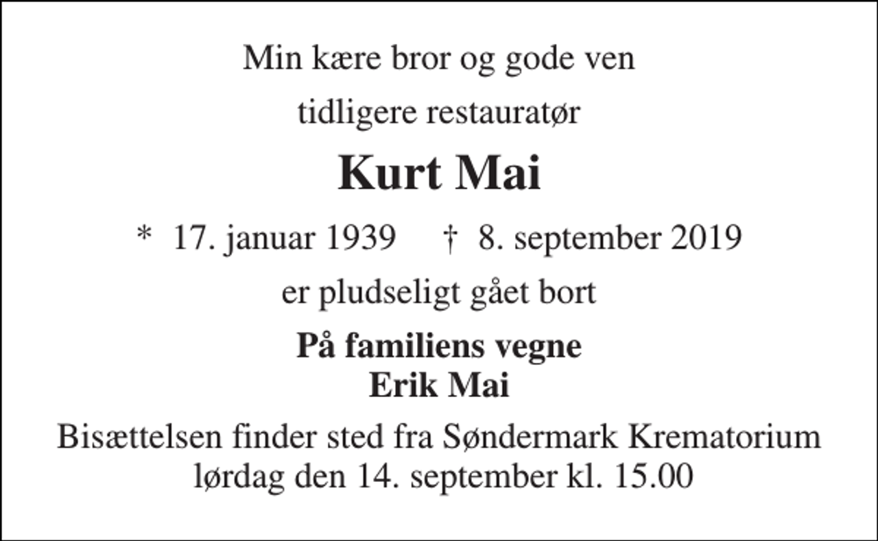 <p>Min kære bror og gode ven<br />tidligere restauratør<br />Kurt Mai<br />★​ 17. januar 1939​ ✝​ 8. september 2019<br />er pludseligt gået bort<br />På familiens vegne Erik Mai<br />Bisættelsen finder sted fra Søndermark Krematorium lørdag den 14. september kl. 15.00</p>