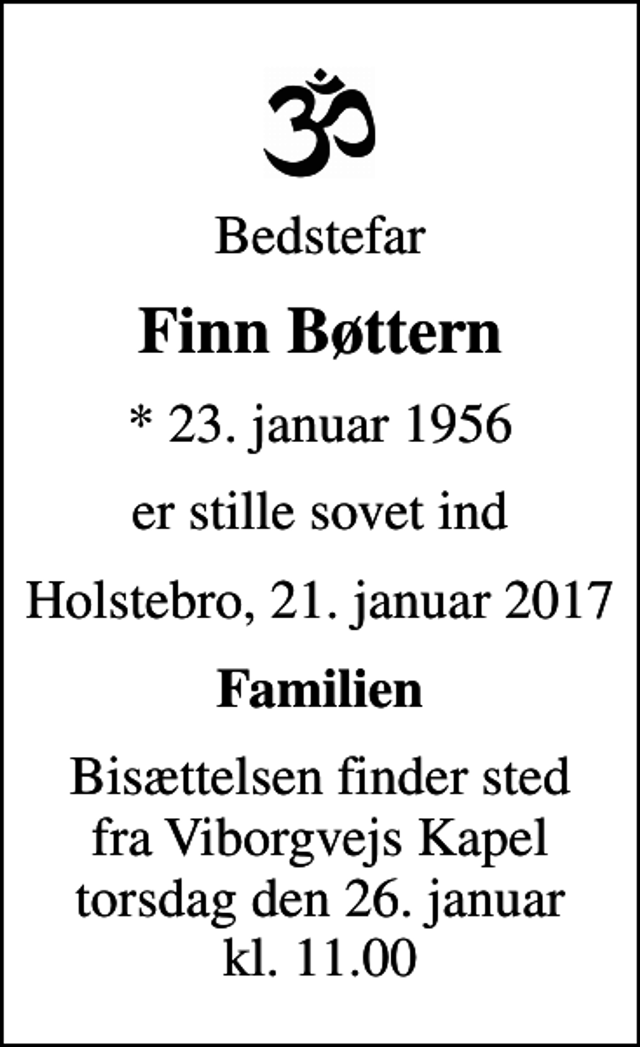<p>Bedstefar<br />Finn Bøttern<br />* 23. januar 1956<br />er stille sovet ind<br />Holstebro, 21. januar 2017<br />Familien<br />Bisættelsen finder sted fra Viborgvejs Kapel, Holstebro Sogn, Holstebro Kommune torsdag den 26. januar kl. 11.00</p>