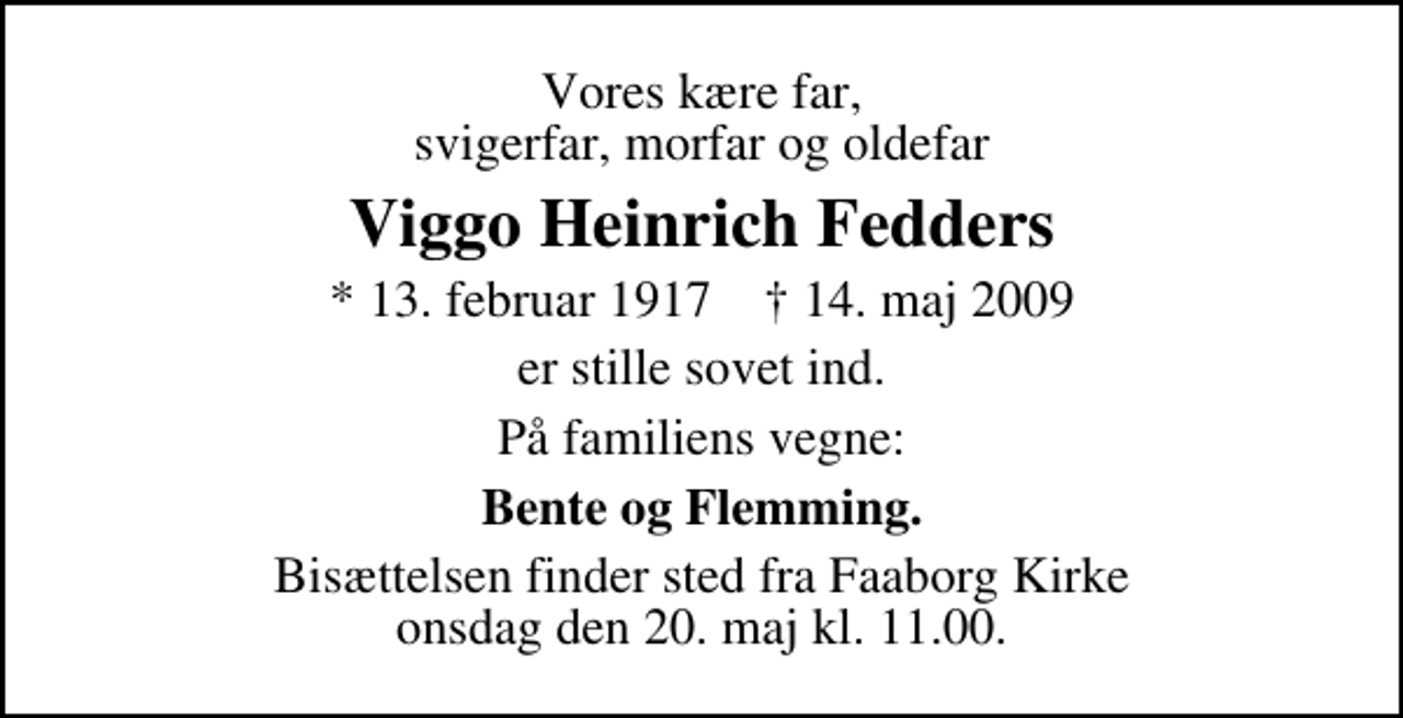<p>Vores kære far, svigerfar, morfar og oldefar<br />Viggo Heinrich Fedders<br />* 13. februar 1917 ✝ 14. maj 2009<br />er stille sovet ind.<br />På familiens vegne:<br />Bente og Flemming.<br />Bisættelsen finder sted fra Faaborg Kirke onsdag den 20. maj kl. 11.00</p>