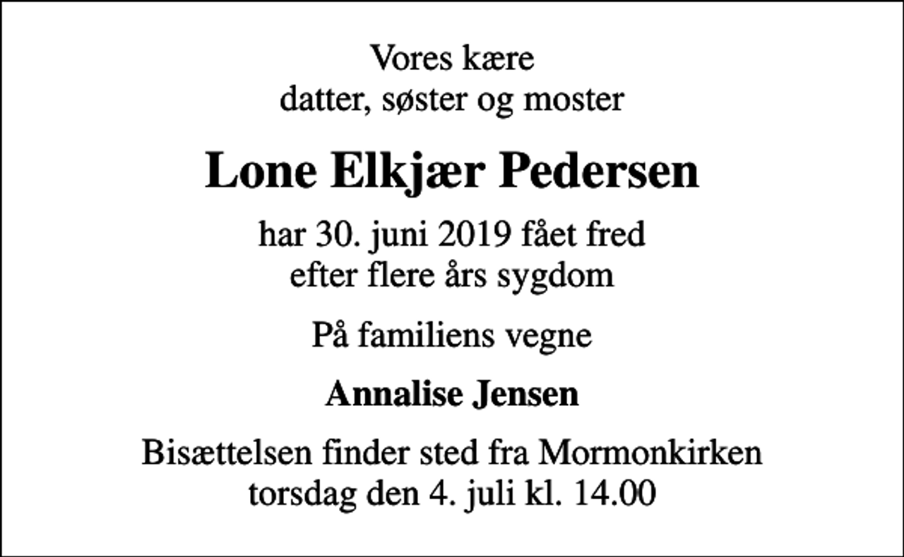 <p>Vores kære datter, søster og moster<br />Lone Elkjær Pedersen<br />har 30. juni 2019 fået fred efter flere års sygdom<br />På familiens vegne<br />Annalise Jensen<br />Bisættelsen finder sted fra Mormonkirken torsdag den 4. juli kl. 14.00</p>