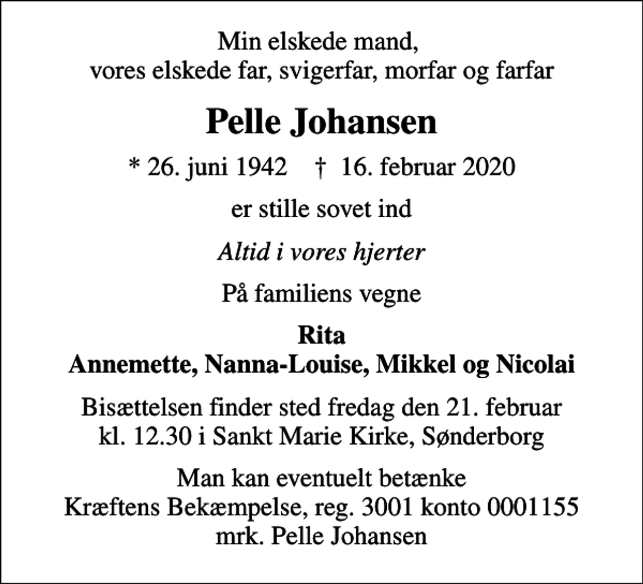 <p>Min elskede mand, vores elskede far, svigerfar, morfar og farfar<br />Pelle Johansen<br />* 26. juni 1942 ✝ 16. februar 2020<br />er stille sovet ind<br />Altid i vores hjerter<br />På familiens vegne<br />Rita Annemette, Nanna-Louise, Mikkel og Nicolai<br />Bisættelsen finder sted fredag den 21. februar kl. 12.30 i Sankt Marie Kirke, Sønderborg<br />I stedet for evt. blomster kan man betænke<br />Kræftens Bekæmpelse reg.3001konto0001155mrk. Pelle<br />Johansen<br />Man kan eventuelt betænke Kræftens Bekæmpelse, reg. 3001 konto 0001155 mrk. Pelle Johansen</p>