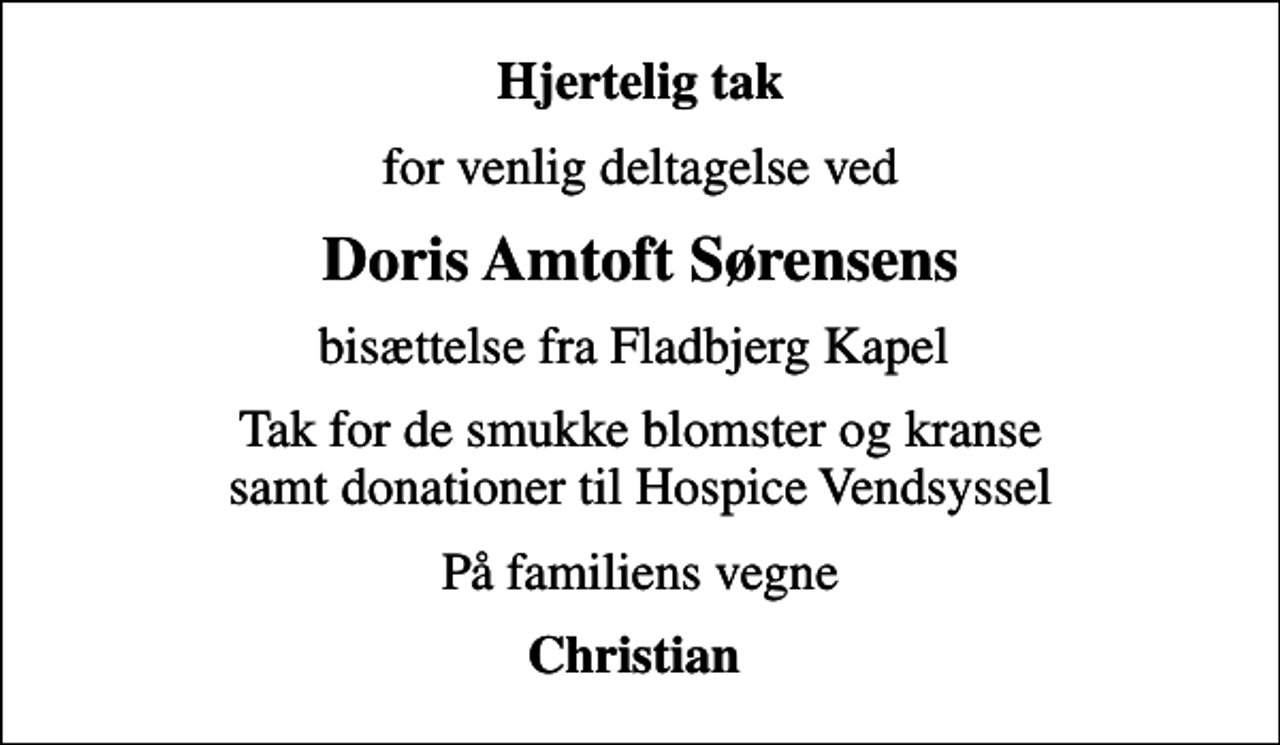 <p>Hjertelig tak<br />for venlig deltagelse ved<br />Doris Amtoft Sørensens<br />bisættelse fra Fladbjerg Kapel<br />Tak for de smukke blomster og kranse samt donationer til Hospice Vendsyssel<br />På familiens vegne<br />Christian</p>