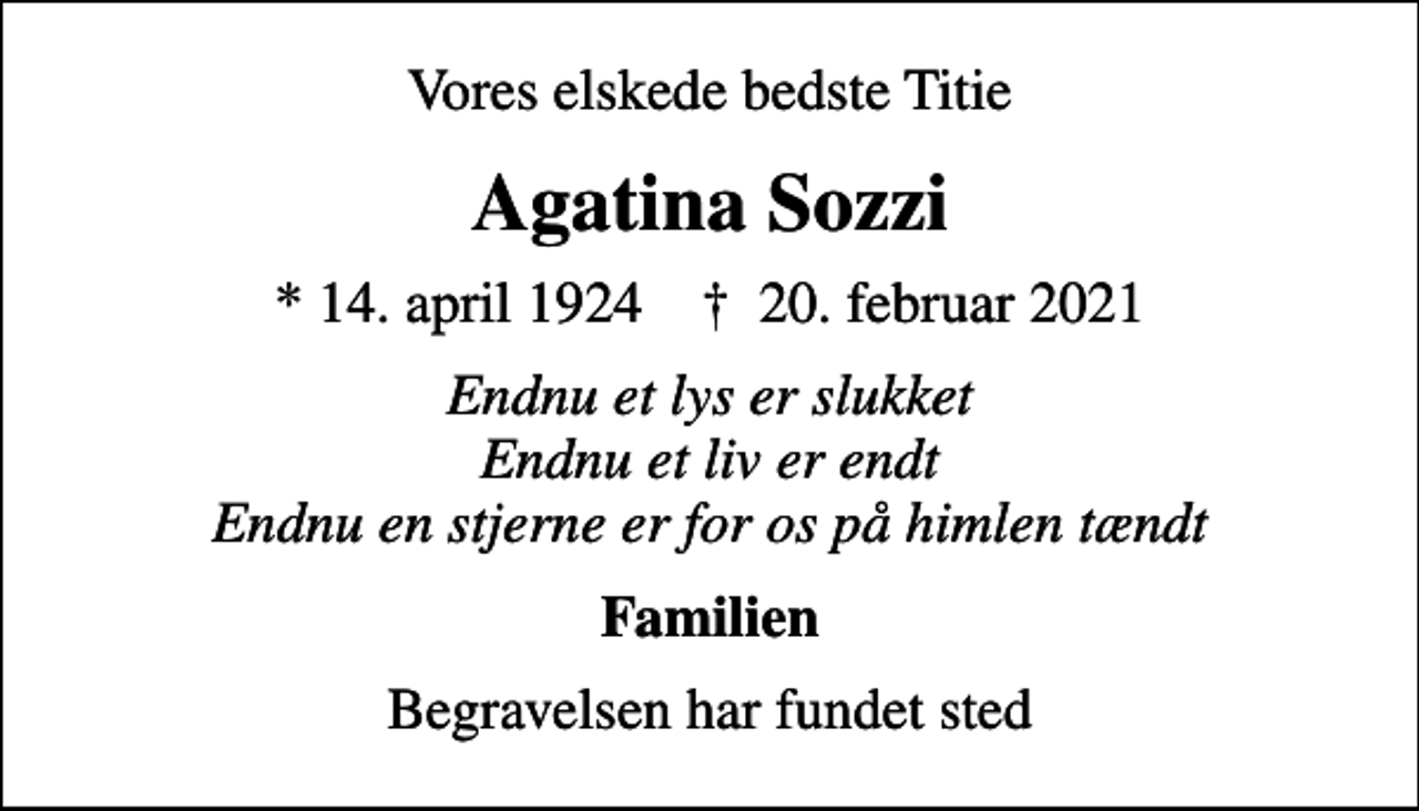 <p>Vores elskede bedste Titie<br />Agatina Sozzi<br />* 14. april 1924 ✝ 20. februar 2021<br />Endnu et lys er slukket Endnu et liv er endt Endnu en stjerne er for os på himlen tændt<br />Familien<br />Begravelsen har fundet sted</p>