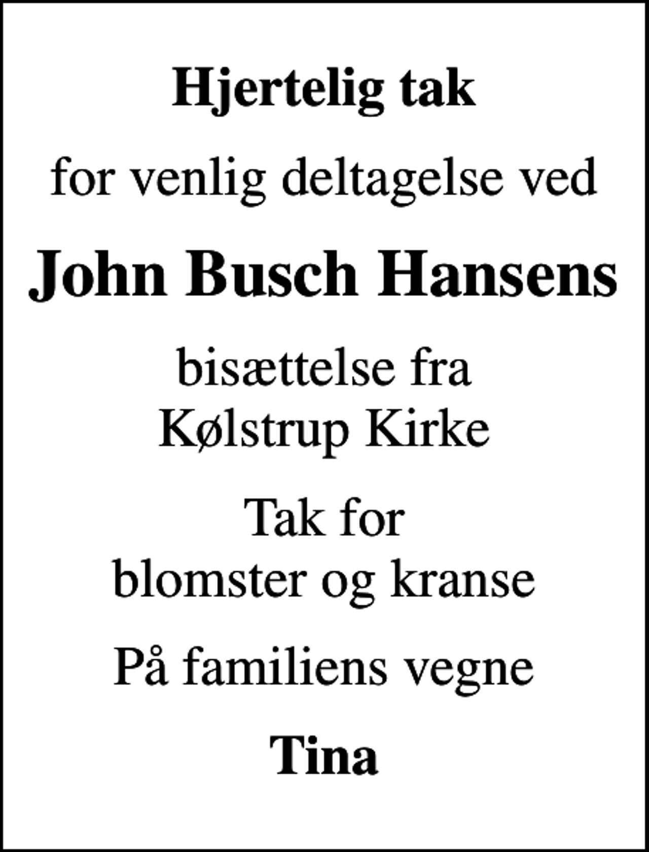 <p>Hjertelig tak<br />for venlig deltagelse ved<br />John Busch Hansens<br />bisættelse fra Kølstrup Kirke<br />Tak for blomster og kranse<br />På familiens vegne<br />Tina</p>