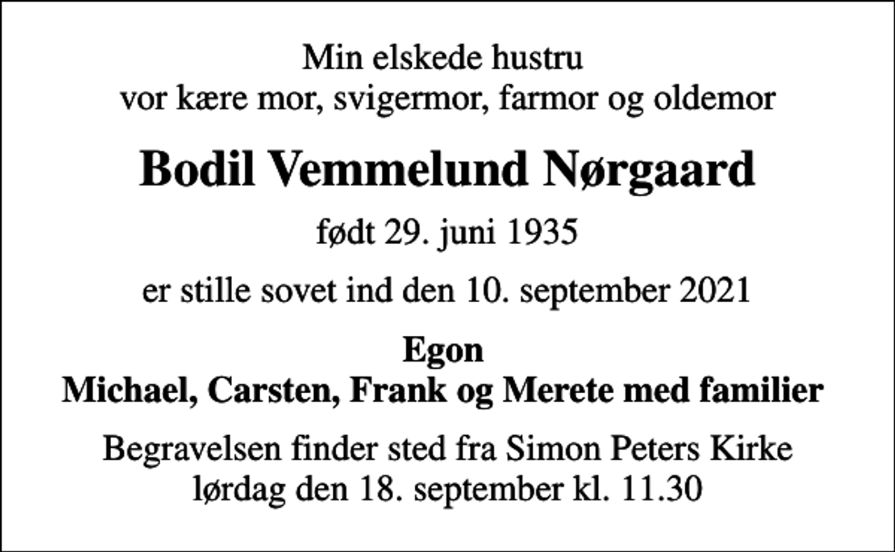 <p>Min elskede hustru vor kære mor, svigermor, farmor og oldemor<br />Bodil Vemmelund Nørgaard<br />født 29. juni 1935<br />er stille sovet ind den 10. september 2021<br />Egon Michael, Carsten, Frank og Merete med familier<br />Begravelsen finder sted fra Simon Peters Kirke lørdag den 18. september kl. 11.30</p>