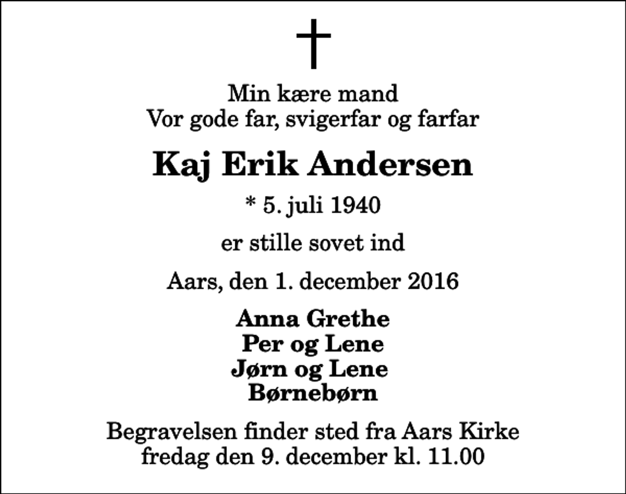 <p>Min kære mand Vor gode far, svigerfar og farfar<br />Kaj Erik Andersen<br />* 5. juli 1940<br />er stille sovet ind<br />Aars, den 1. december 2016<br />Anna Grethe Per og Lene Jørn og Lene Børnebørn<br />Begravelsen finder sted fra Aars Kirke fredag den 9. december kl. 11.00</p>