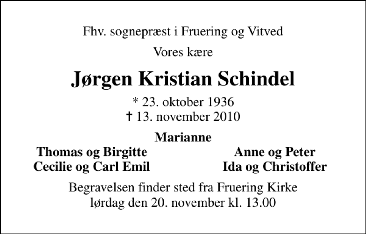 <p>Fhv. sognepræst i Fruering og Vitved<br />Vores kære<br />Jørgen Kristian Schindel<br />* 23. oktober 1936<br />✝ 13. november 2010<br />Marianne<br />Thomas og Birgitte<br />Anne og Peter<br />Cecilie og Carl Emil<br />Ida og Christoffer<br />Begravelsen finder sted fra Fruering Kirke lørdag den 20. november kl. 13.00</p>