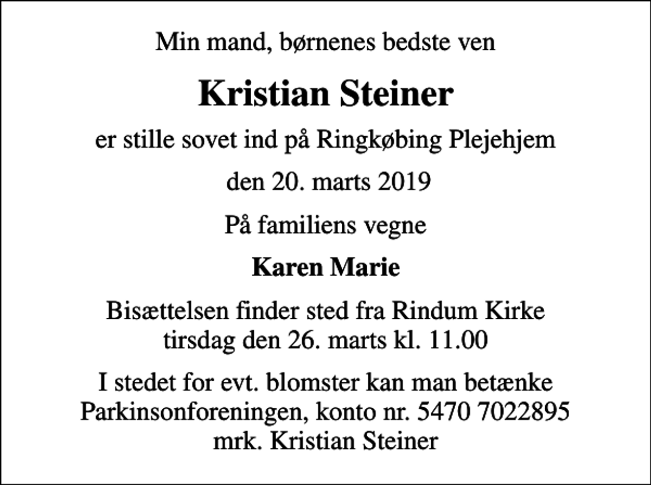 <p>Min mand, børnenes bedste ven<br />Kristian Steiner<br />er stille sovet ind på Ringkøbing Plejehjem<br />den 20. marts 2019<br />På familiens vegne<br />Karen Marie<br />Bisættelsen finder sted fra Rindum Kirke tirsdag den 26. marts kl. 11.00<br />I stedet for evt. blomster kan man betænke<br />Parkinsonforeningen kontonr.54707022895mrk. Kristian<br />Steiner</p>