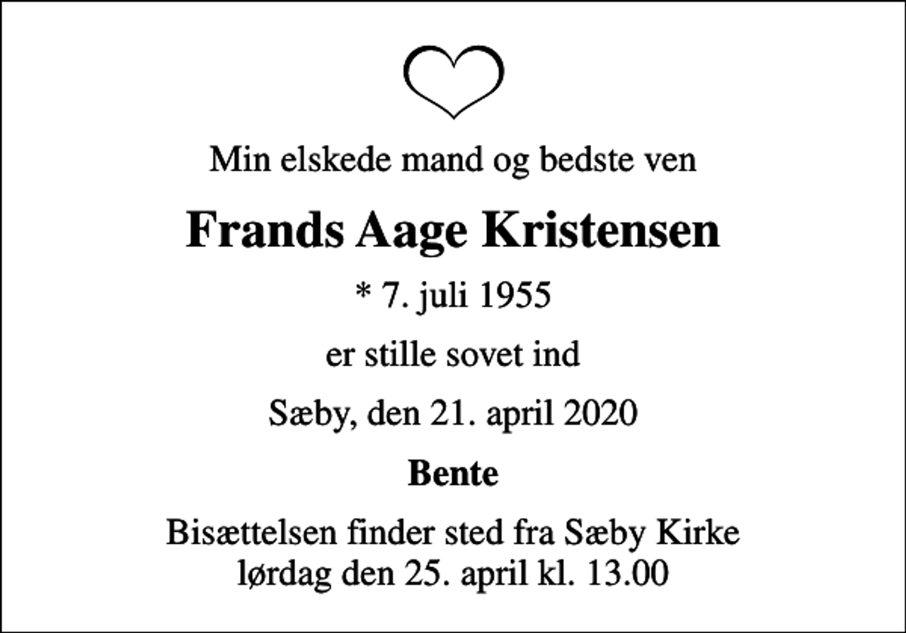 <p>Min elskede mand og bedste ven<br />Frands Aage Kristensen<br />* 7. juli 1955<br />er stille sovet ind<br />Sæby, den 21. april 2020<br />Bente<br />Bisættelsen finder sted fra Sæby Kirke lørdag den 25. april kl. 13.00</p>