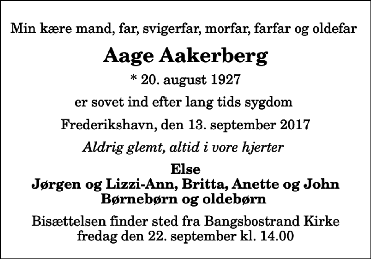 <p>Min kære mand, far, svigerfar, morfar, farfar og oldefar<br />Aage Aakerberg<br />* 20. august 1927<br />er sovet ind efter lang tids sygdom<br />Frederikshavn, den 13. september 2017<br />Aldrig glemt, altid i vore hjerter<br />Else Jørgen og Lizzi-Ann, Britta, Anette og John Børnebørn og oldebørn<br />Bisættelsen finder sted fra Bangsbostrand Kirke fredag den 22. september kl. 14.00</p>