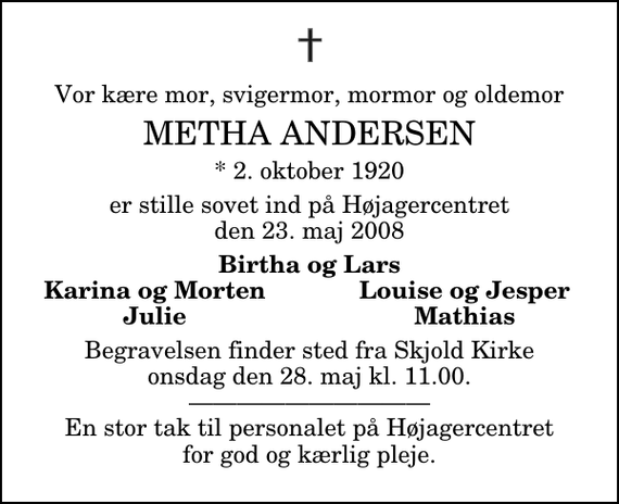 <p>Vor kære mor, svigermor, mormor og oldemor<br />Metha Andersen<br />* 2. oktober 1920<br />er stille sovet ind på Højagercentret den 23. maj 2008<br />Birtha og Lars<br />Karina og Morten<br />Louise og Jesper<br />Julie<br />Mathias<br />Begravelsen finder sted fra Skjold Kirke onsdag den 28. maj kl. 11.00 . En stor tak til personalet på Højagercentret for god og kærlig pleje.</p>