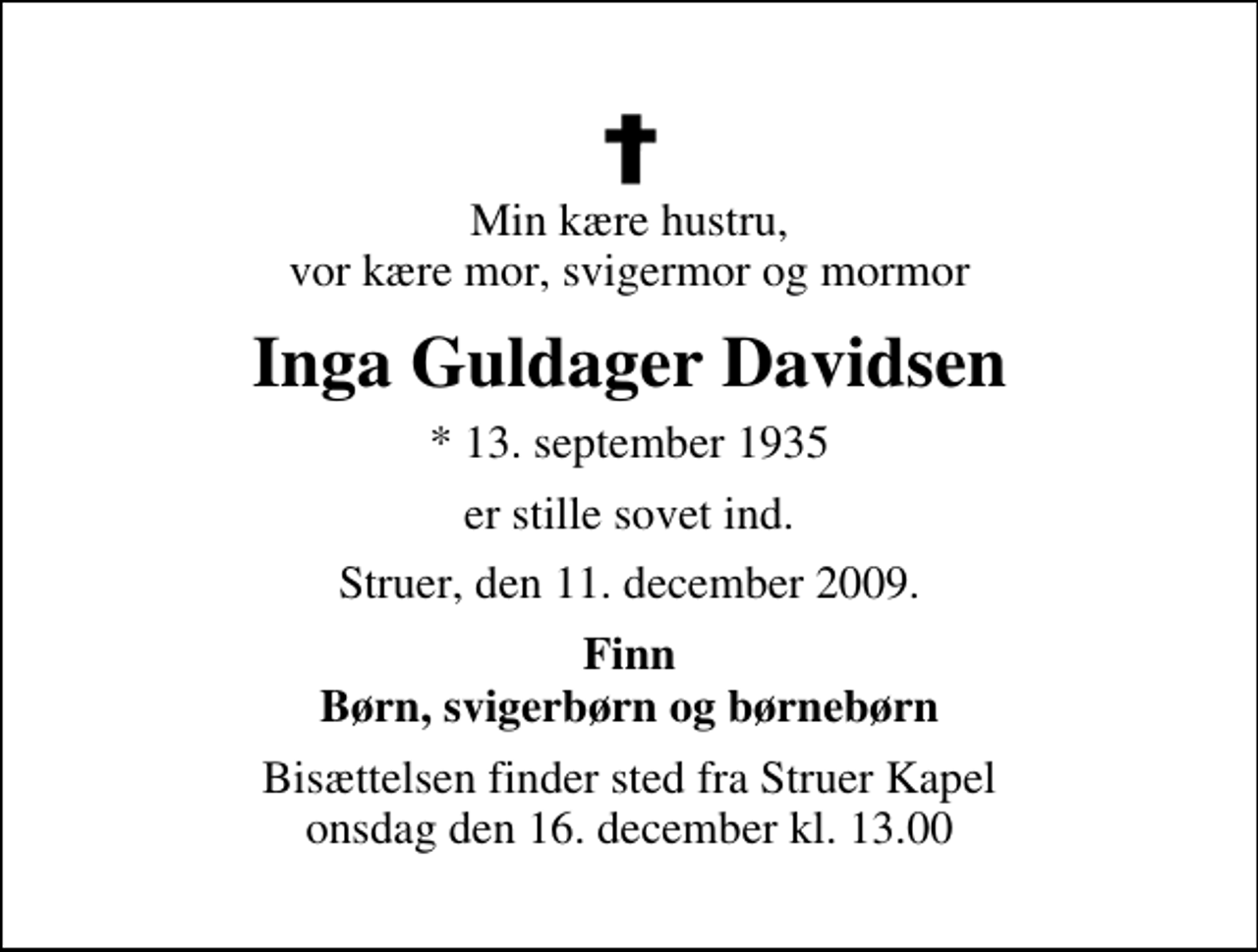 <p>Min kære hustru, vor kære mor, svigermor og mormor<br />Inga Guldager Davidsen<br />* 13. september 1935<br />er stille sovet ind.<br />Struer, den 11. december 2009.<br />Finn Børn, svigerbørn og børnebørn<br />Bisættelsen finder sted fra Struer Kapel onsdag den 16. december kl. 13.00</p>