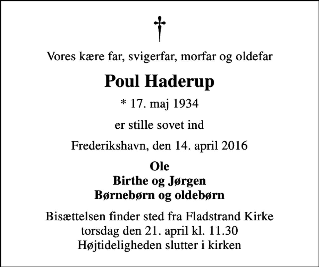 <p>Vores kære far, svigerfar, morfar og oldefar<br />Poul Haderup<br />* 17. maj 1934<br />er stille sovet ind<br />Frederikshavn, den 14. april 2016<br />Ole Birthe og Jørgen Børnebørn og oldebørn<br />Bisættelsen finder sted fra Fladstrand Kirke torsdag den 21. april kl. 11.30 Højtideligheden slutter i kirken</p>