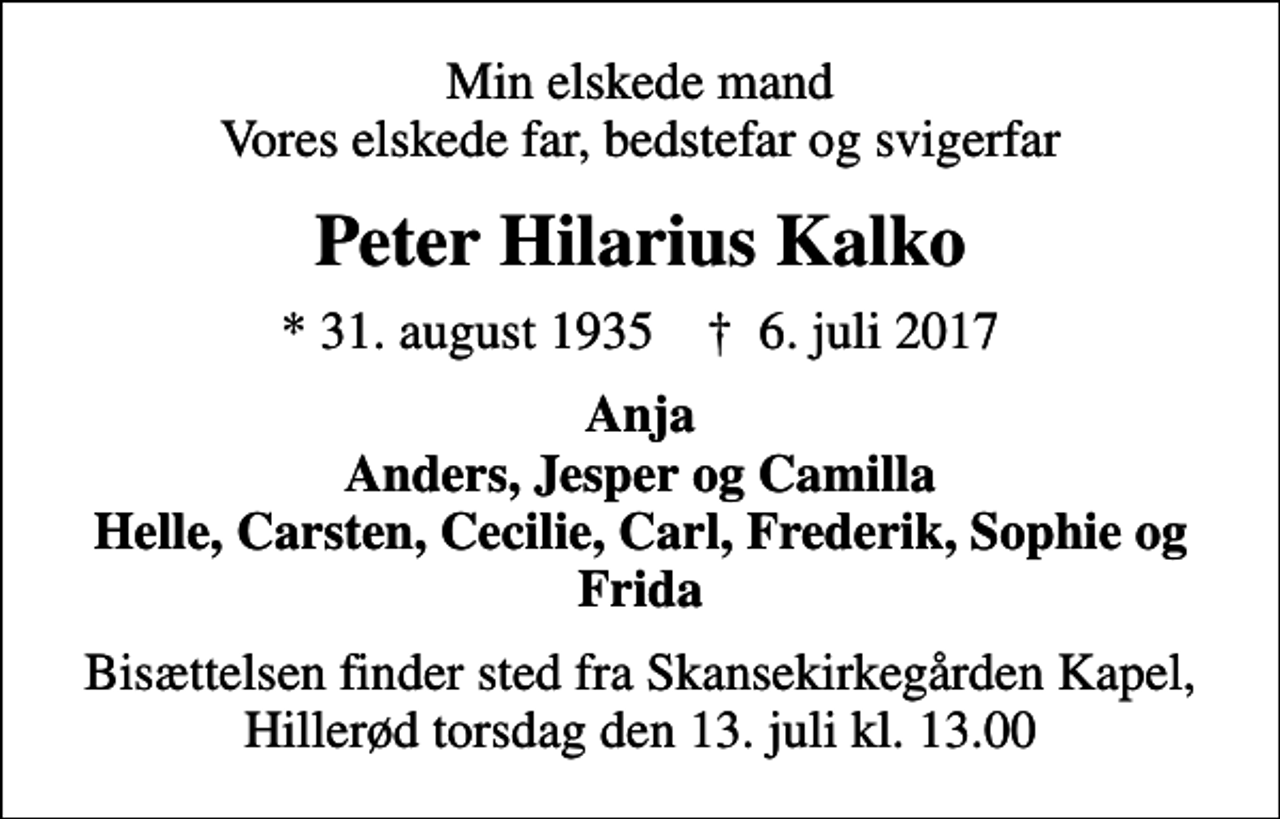 <p>Min elskede mand Vores elskede far, bedstefar og svigerfar<br />Peter Hilarius Kalko<br />* 31. august 1935 ✝ 6. juli 2017<br />Anja Anders, Jesper og Camilla Helle, Carsten, Cecilie, Carl, Frederik, Sophie og Frida<br />Bisættelsen finder sted fra Skansekirkegården Kapel, Hillerød torsdag den 13. juli kl. 13.00</p>