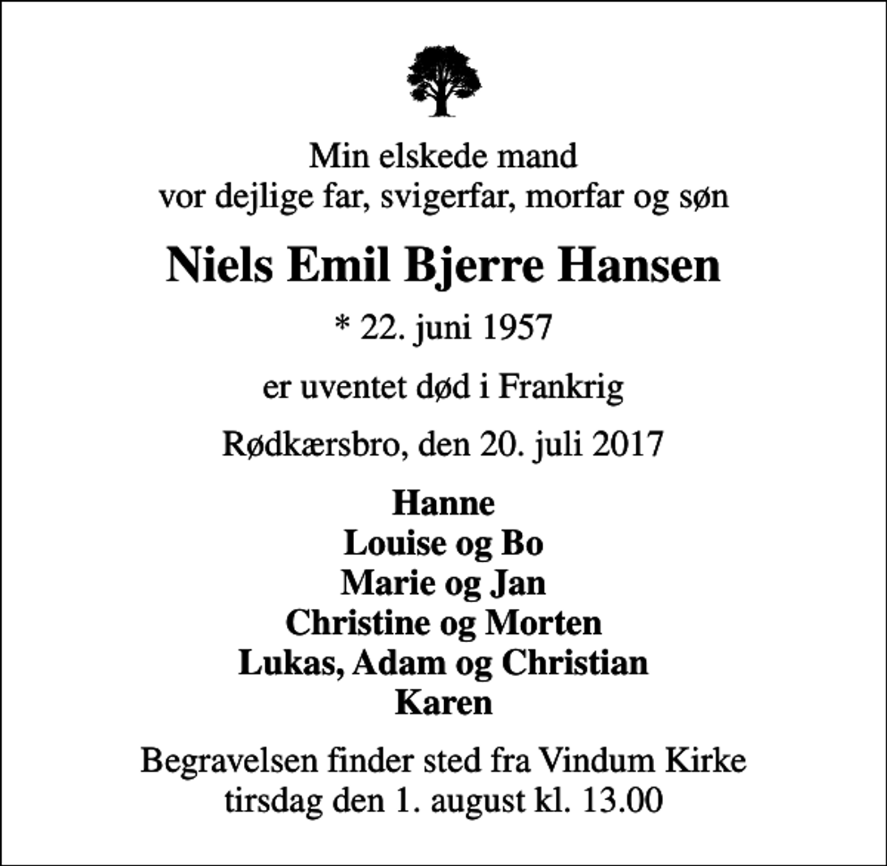<p>Min elskede mand vor dejlige far, svigerfar, morfar og søn<br />Niels Emil Bjerre Hansen<br />* 22. juni 1957<br />er uventet død i Frankrig<br />Rødkærsbro, den 20. juli 2017<br />Hanne Louise og Bo Marie og Jan Christine og Morten Lukas, Adam og Christian Karen<br />Begravelsen finder sted fra Vindum Kirke tirsdag den 1. august kl. 13.00</p>