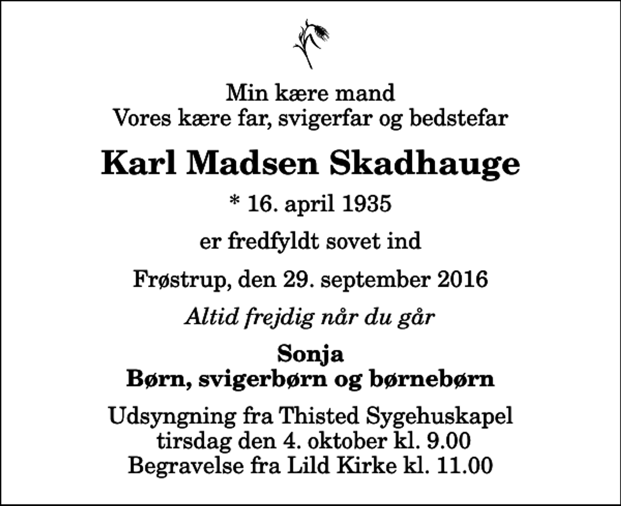 <p>Min kære mand Vores kære far, svigerfar og bedstefar<br />Karl Madsen Skadhauge<br />* 16. april 1935<br />er fredfyldt sovet ind<br />Frøstrup, den 29. september 2016<br />Altid frejdig når du går<br />Sonja Børn, svigerbørn og børnebørn<br />Udsyngning fra Thisted Sygehuskapel tirsdag den 4. oktober kl. 9.00 Begravelse fra Lild Kirke kl. 11.00</p>