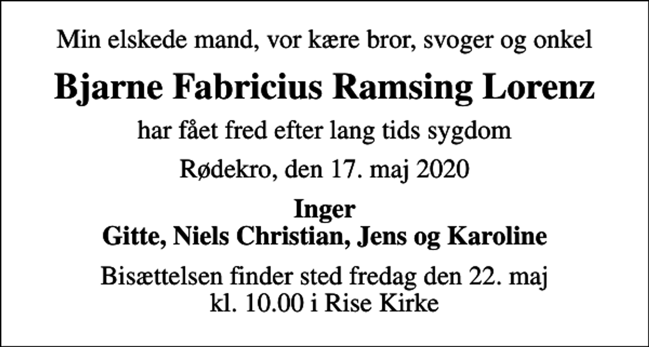 <p>Min elskede mand, vor kære bror, svoger og onkel<br />Bjarne Fabricius Ramsing Lorenz<br />har fået fred efter lang tids sygdom<br />Rødekro, den 17. maj 2020<br />Inger Gitte, Niels Christian, Jens og Karoline<br />Bisættelsen finder sted fredag den 22. maj kl. 10.00 i Rise Kirke</p>