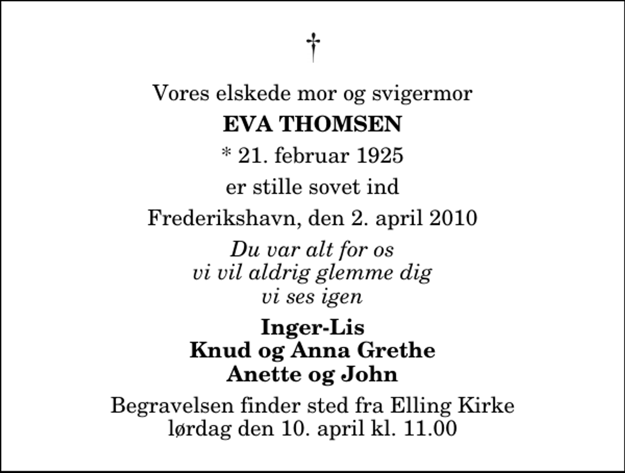 <p>Vores elskede mor og svigermor<br />Eva Thomsen<br />* 21. februar 1925<br />er stille sovet ind<br />Frederikshavn, den 2. april 2010<br />Du var alt for os vi vil aldrig glemme dig vi ses igen<br />Inger-Lis Knud og Anna Grethe Anette og John<br />Begravelsen finder sted fra Elling Kirke lørdag den 10. april kl. 11.00</p>