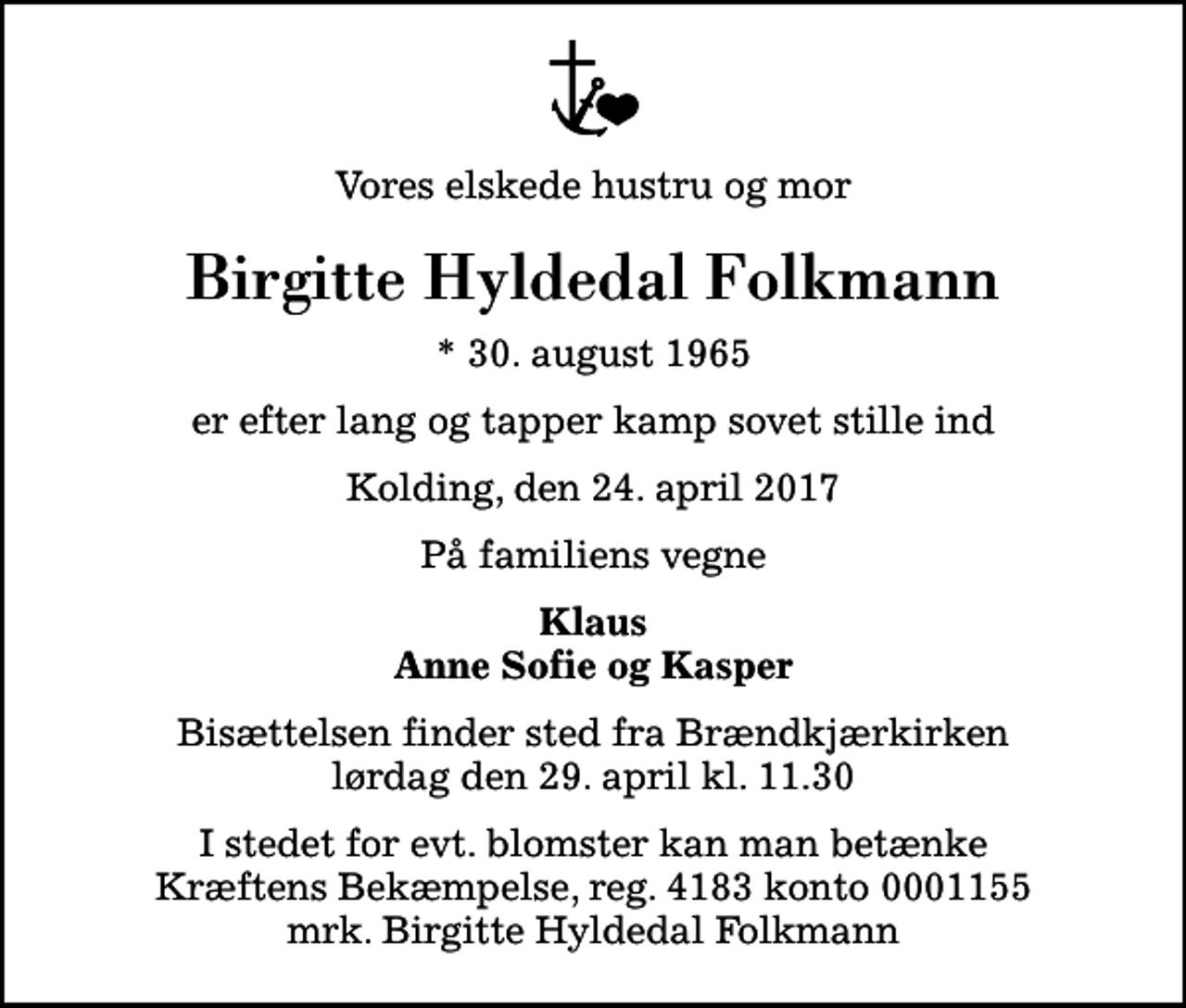 <p>Vores elskede hustru og mor<br />Birgitte Hyldedal Folkmann<br />* 30. august 1965<br />er efter lang og tapper kamp sovet stille ind<br />Kolding, den 24. april 2017<br />På familiens vegne<br />Klaus Anne Sofie og Kasper<br />Bisættelsen finder sted fra Brændkjærkirken lørdag den 29. april kl. 11.30<br />I stedet for evt. blomster kan man betænke<br />Kræftens Bekæmpelse reg.4183konto0001155mrk. Birgitte Hyldedal<br />Folkmann</p>