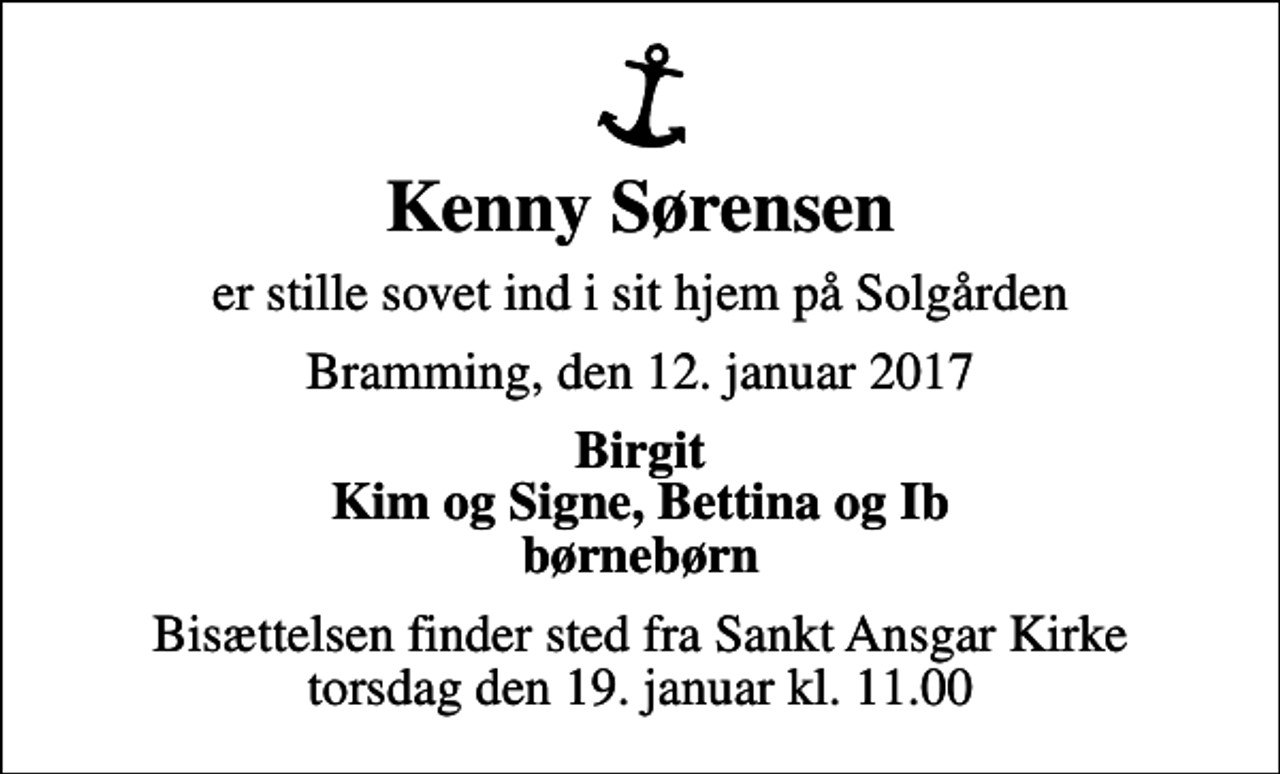 <p>Kenny Sørensen<br />er stille sovet ind i sit hjem på Solgården<br />Bramming, den 12. januar 2017<br />Birgit Kim og Signe, Bettina og Ib børnebørn<br />Bisættelsen finder sted fra Sankt Ansgar Kirke torsdag den 19. januar kl. 11.00</p>