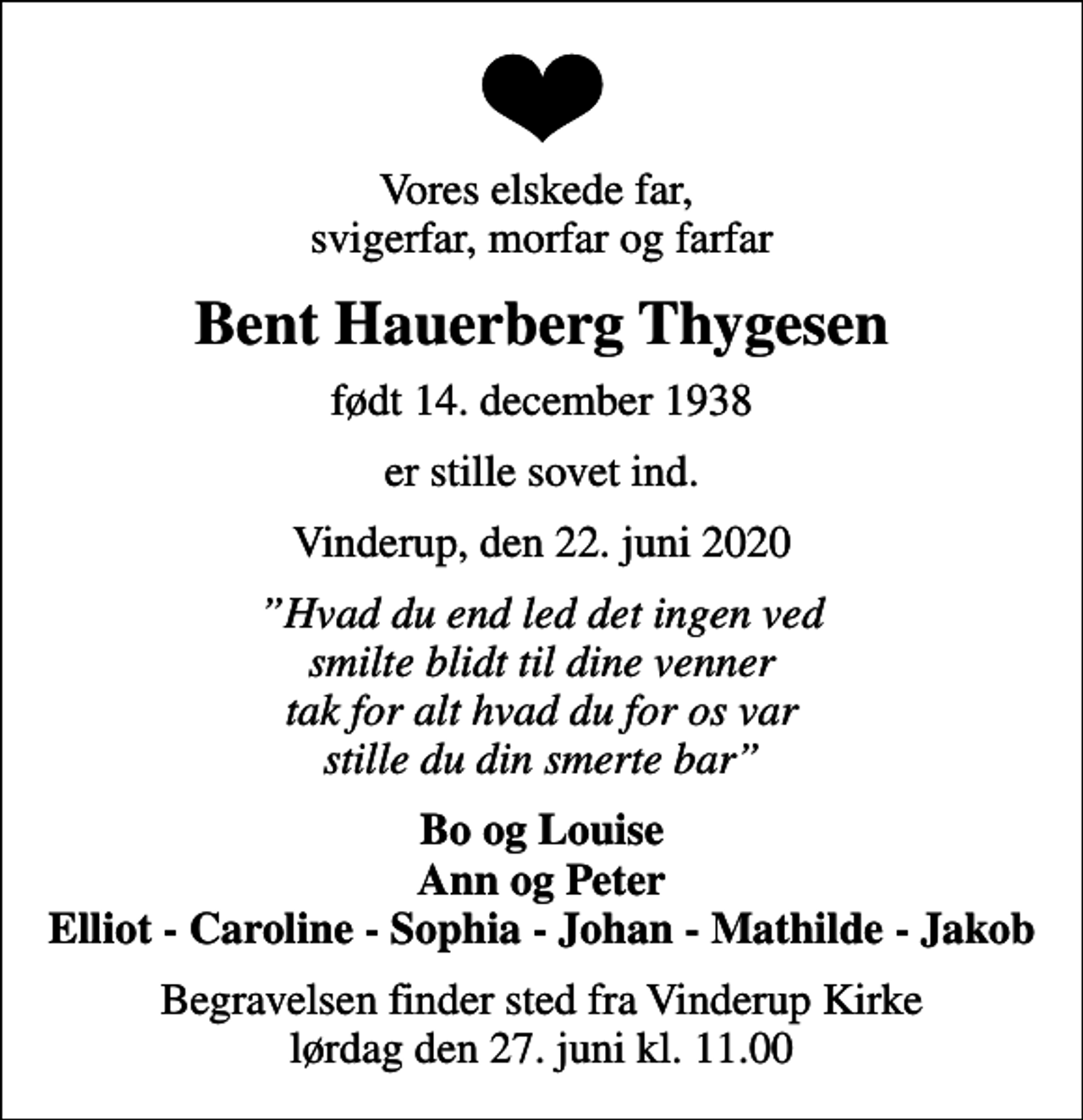 <p>Vores elskede far, svigerfar, morfar og farfar<br />Bent Hauerberg Thygesen<br />født 14. december 1938<br />er stille sovet ind.<br />Vinderup, den 22. juni 2020<br />Hvad du end led det ingen ved smilte blidt til dine venner tak for alt hvad du for os var stille du din smerte bar<br />Bo og Louise Ann og Peter Elliot - Caroline - Sophia - Johan - Mathilde - Jakob<br />Begravelsen finder sted fra Vinderup Kirke lørdag den 27. juni kl. 11.00</p>