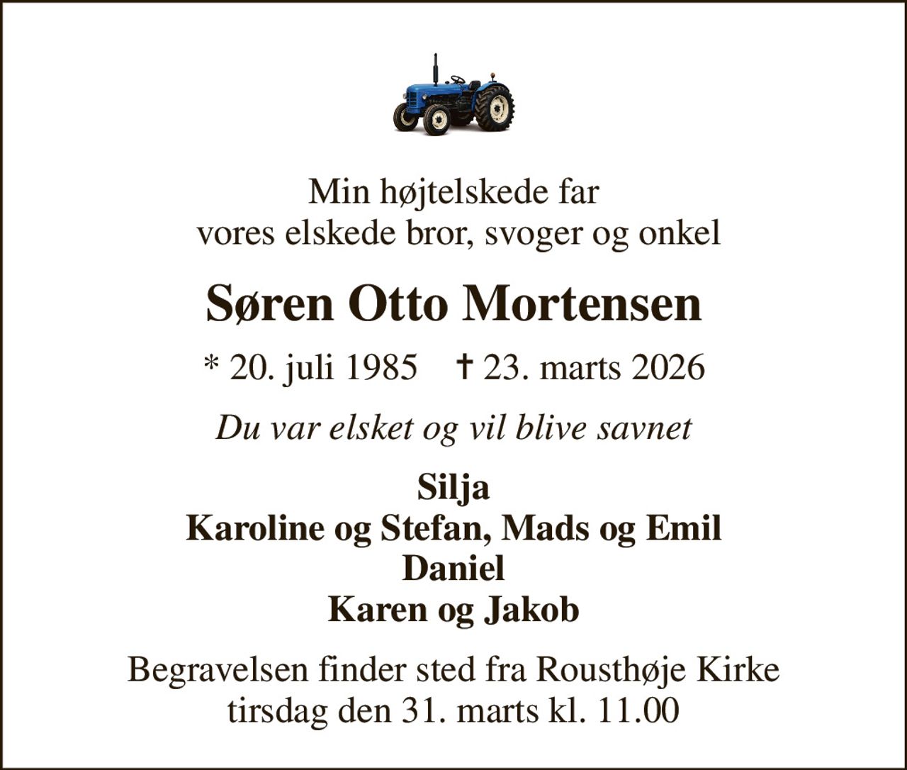 Min højtelskede far  vores elskede bror, svoger og onkel
Søren Otto Mortensen
* 20. juli 1985    ✝ 23. marts 2026
Du var elsket og vil blive savnet
Silja Karoline og Stefan, Mads og Emil Daniel Karen og Jakob
Begravelsen finder sted fra Rousthøje Kirke  tirsdag den 31. marts kl. 11.00