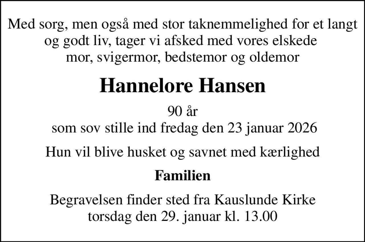Med sorg, men også med stor taknemmelighed for et langt og godt liv, tager vi afsked med vores elskede  mor, svigermor, bedstemor og oldemor
Hannelore Hansen
90 år  som sov stille ind fredag den 23 januar 2026
Hun vil blive husket og savnet med kærlighed
Familien
Begravelsen finder sted fra Kauslunde Kirke  torsdag den 29. januar kl. 13.00