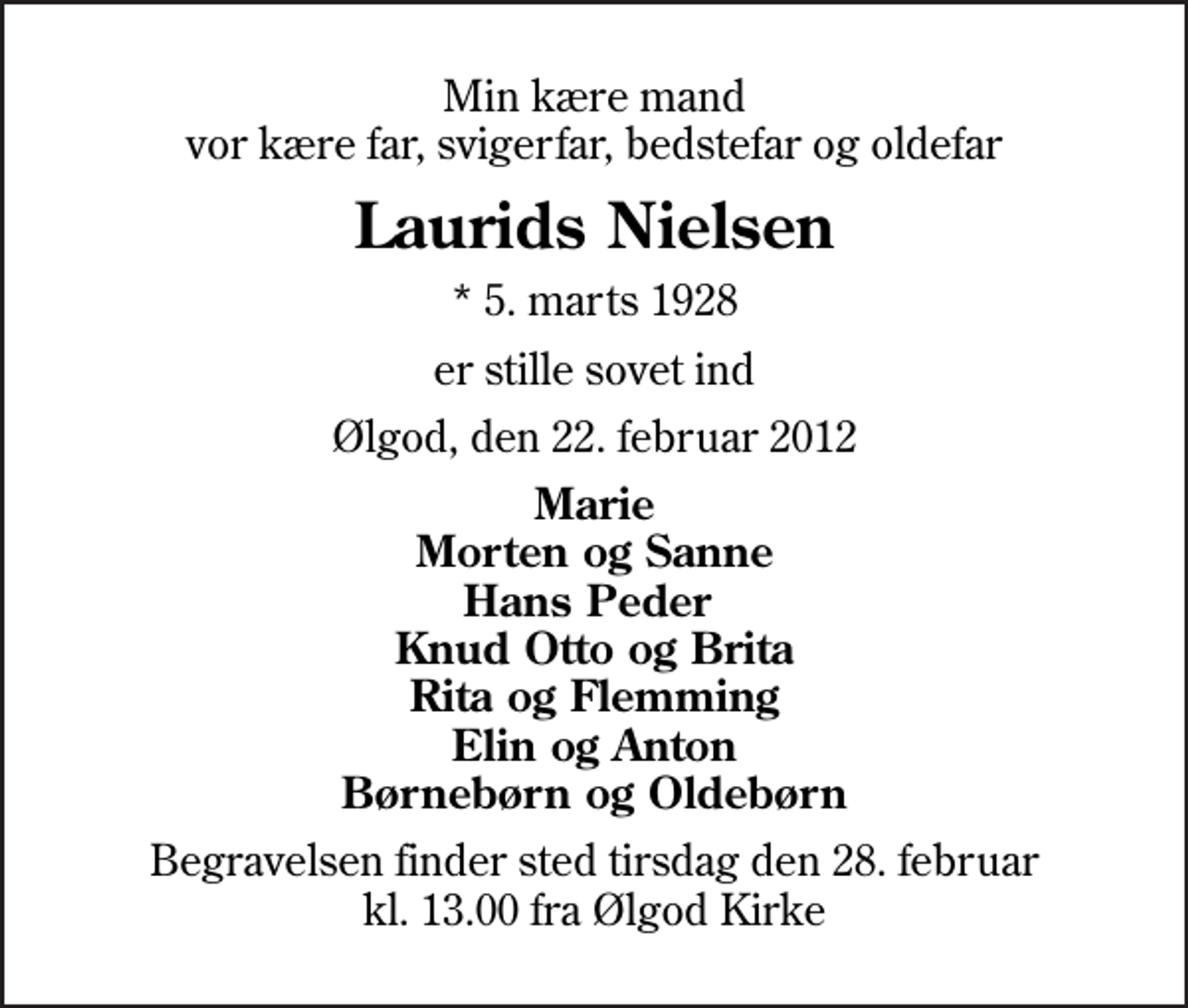 <p>Min kære mand vor kære far, svigerfar, bedstefar og oldefar<br />Laurids Nielsen<br />* 5. marts 1928<br />er stille sovet ind<br />Ølgod, den 22. februar 2012<br />Marie Morten og Sanne Hans Peder Knud Otto og Brita Rita og Flemming Elin og Anton Børnebørn og Oldebørn<br />Begravelsen finder sted tirsdag den 28. februar kl. 13.00 fra Ølgod Kirke</p>