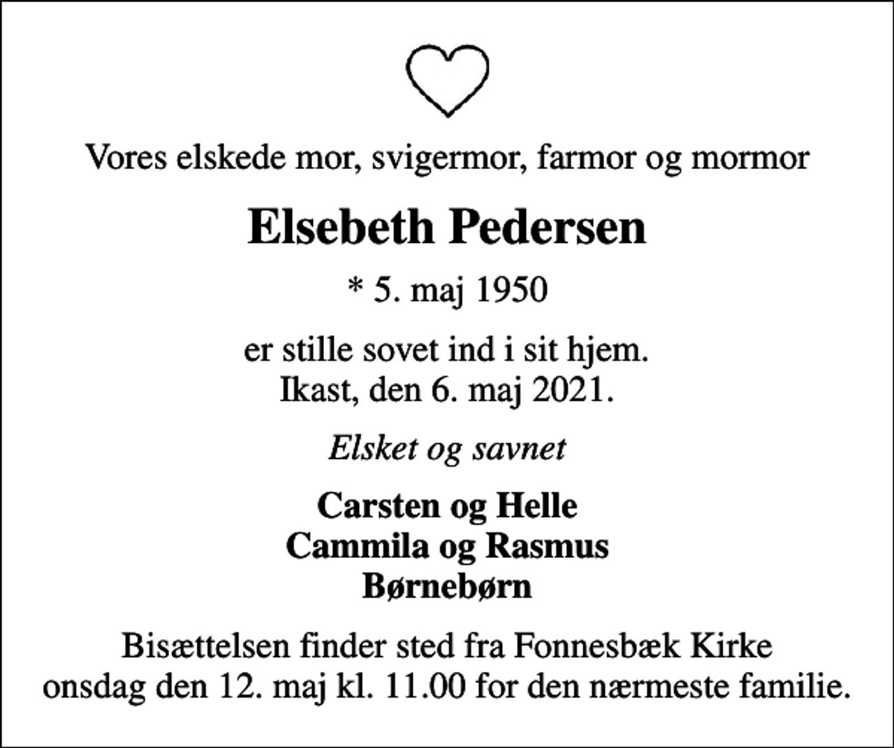 <p>Vores elskede mor, svigermor, farmor og mormor<br />Elsebeth Pedersen<br />* 5. maj 1950<br />er stille sovet ind i sit hjem. Ikast, den 6. maj 2021.<br />Elsket og savnet<br />Carsten og Helle Cammila og Rasmus Børnebørn<br />Bisættelsen finder sted fra Fonnesbæk Kirke onsdag den 12. maj kl. 11.00 for den nærmeste familie.</p>