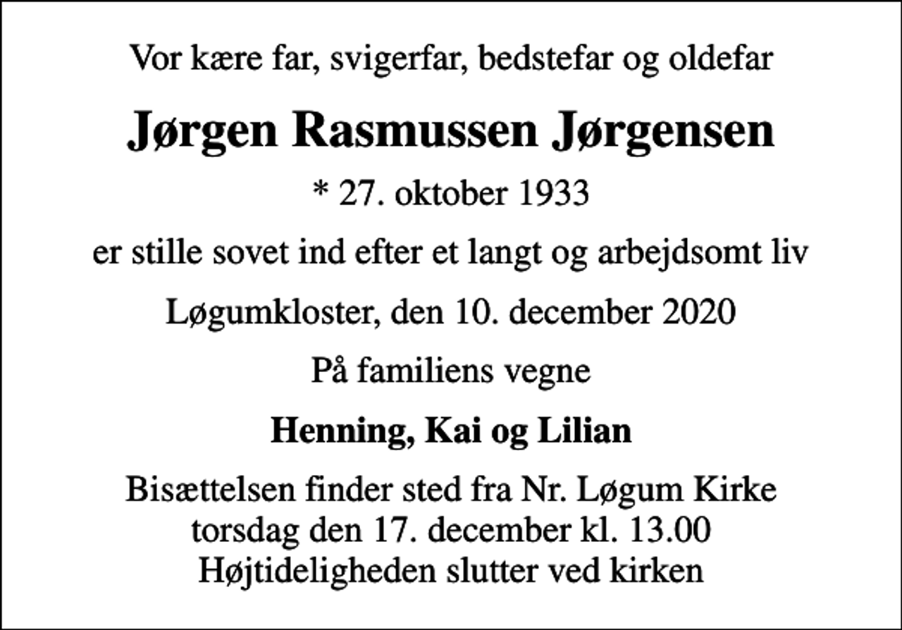 <p>Vor kære far, svigerfar, bedstefar og oldefar<br />Jørgen Rasmussen Jørgensen<br />* 27. oktober 1933<br />er stille sovet ind efter et langt og arbejdsomt liv<br />Løgumkloster, den 10. december 2020<br />På familiens vegne<br />Henning, Kai og Lilian<br />Bisættelsen finder sted fra Nr. Løgum Kirke torsdag den 17. december kl. 13.00 Højtideligheden slutter ved kirken</p>